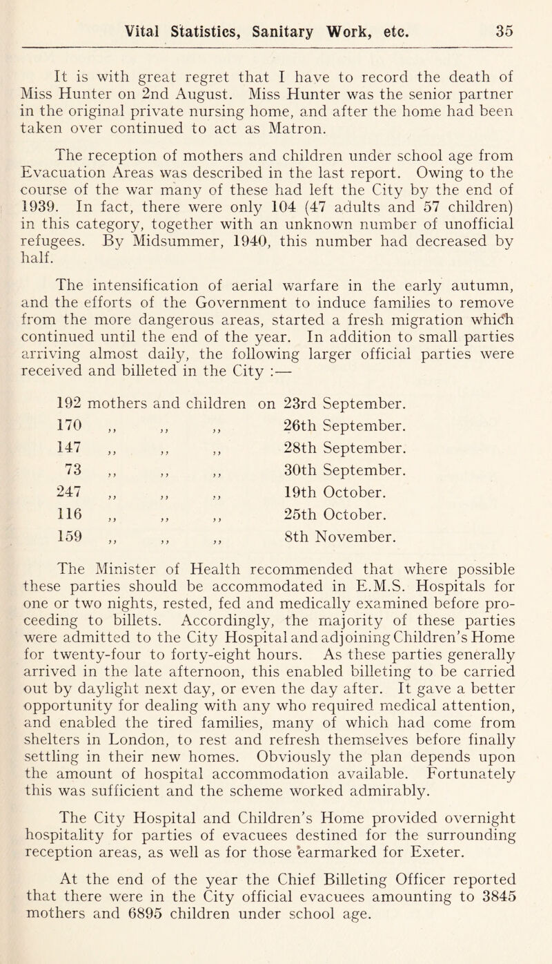 It is with great regret that I have to record the death of Miss Hunter on 2nd August. Miss Hunter was the senior partner in the original private nursing home, and after the home had been taken over continued to act as Matron. The reception of mothers and children under school age from Evacuation Areas was described in the last report. Owing to the course of the war many of these had left the City by the end of 1939. In fact, there were only 104 (47 adults and 57 children) in this category, together with an unknown number of unofficial refugees. By Midsummer, 1940, this number had decreased by half. The intensification of aerial warfare in the early autumn, and the efforts of the Government to induce families to remove from the more dangerous areas, started a fresh migration which continued until the end of the year. In addition to small parties arriving almost daily, the following larger official parties were received and billeted in the City :— 192 mothers and children on 23rd September. 170 y y y y y y 26th September. 147 y y y y y y 28th September. 73 y y y y y y 30th September. 247 y y y y y y 19th October. 116 y y y y y y 25th October. 159 y y y y y y 8th November. The Minister of Health recommended that ^ these parties should be accommodated in E.M.S. Hospitals for one or two nights, rested, fed and medically examined before pro- ceeding to billets. Accordingly, the majority of these parties were admitted to the City Hospital and adjoining Children’s Home for twenty-four to forty-eight hours. As these parties generally arrived in the late afternoon, this enabled billeting to be carried out by daylight next day, or even the day after. It gave a better opportunity for dealing with any who required medical attention, and enabled the tired families, many of which had come from shelters in London, to rest and refresh themselves before finally settling in their new homes. Obviously the plan depends upon the amount of hospital accommodation available. Fortunately this was sufficient and the scheme worked admirably. The City Hospital and Children’s Home provided overnight hospitality for parties of evacuees destined for the surrounding reception areas, as well as for those earmarked for Exeter. At the end of the year the Chief Billeting Officer reported that there were in the City official evacuees amounting to 3845 mothers and 6895 children under school age.