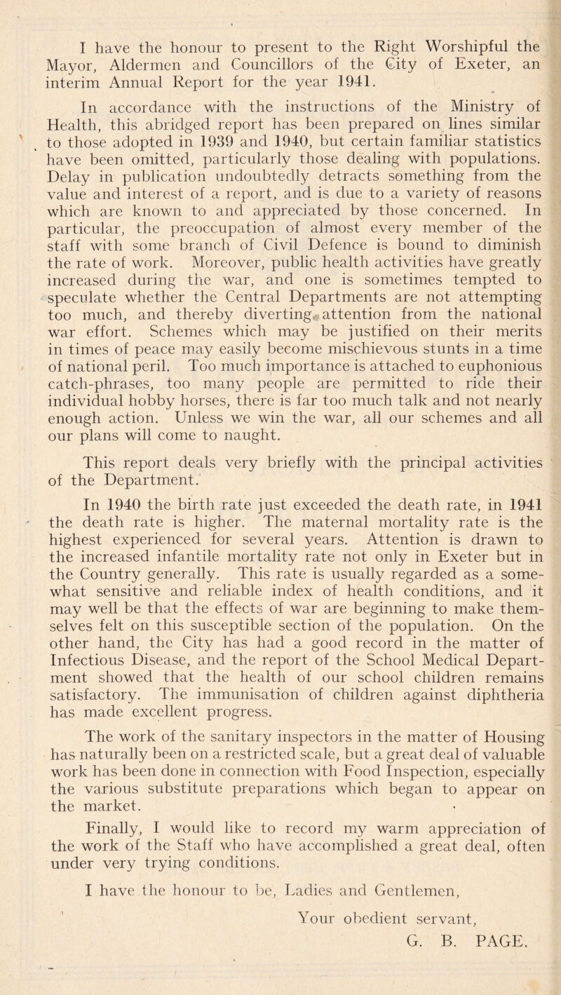 Mayor, Aldermen and Councillors of the City of Exeter, an interim Annual Report for the year 1941. In accordance with the instructions of the Ministry of Health, this abridged report has been prepared on lines similar to those adopted in 1939 and 1940, but certain familiar statistics have been omitted, particularly those dealing with populations. Delay in publication undoubtedly detracts something from the value and interest of a report, and is due to a variety of reasons which are known to and appreciated by those concerned. In particular, the preoccupation of almost every member of the staff with some branch of Civil Defence is bound to diminish the rate of work. Moreover, public health activities have greatly increased during the war, and one is sometimes tempted to speculate whether the Central Departments are not attempting too much, and thereby diverting, attention from the national war effort. Schemes which may be justified on their merits in times of peace may easily become mischievous stunts in a time of national peril. Too much importance is attached to euphonious catch-phrases, too many people are permitted to ride their individual hobby horses, there is far too much talk and not nearly enough action. Unless we win the war, all our schemes and all our plans will come to naught. This report deals very briefly with the principal activities of the Department. In 1940 the birth rate just exceeded the death rate, in 1941 the death rate is higher. The maternal mortality rate is the highest experienced for several years. Attention is drawn to the increased infantile mortality rate not only in Exeter but in the Country generally. This rate is usually regarded as a some- what sensitive and reliable index of health conditions, and it may well be that the effects of war are beginning to make them- selves felt on this susceptible section of the population. On the other hand, the City has had a good record in the matter of Infectious Disease, and the report of the School Medical Depart- ment showed that the health of our school children remains satisfactory. The immunisation of children against diphtheria has made excellent progress. The work of the sanitary inspectors in the matter of Housing has naturally been on a restricted scale, but a great deal of valuable work has been done in connection with Food Inspection, especially the various substitute preparations which began to appear on the market. Finally, I would like to record my warm appreciation of the work of the Staff who have accomplished a great deal, often under very trying conditions. I have the honour to be, Ladies and Gentlemen, Your obedient servant, G. B. PAGE.