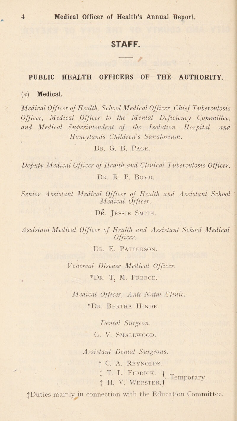 STAFF- PUBLIC HEALTH OFFICERS OF THE AUTHORITY, (a) Medical. Medical Officer of Health, School Medical Officer, Chief Tuberculosis Officer, Medical Officer to the Mental Deficiency Committee, and Medical Superintendent of the Isolation Hospital and Honeylands Children s Sanatorium. Dr. G. B. Page. Deputy Medical Officer of Health and Clinical Tuberculosis Officer. Dr. R. P. Boyd. Senior Assistant Medical Officer of Health and Assistant School Medical Officer. Dr. Jessie Smith. Assistant Medical Officer of Health and Assistant School Medical Officer. Dr. E. Patterson. Venereal Disease Medical Officer. *Dr. T. M. Preece. > Medical Officer, Ante-Natal Clinic. *Dr. Bertha Hinde. Dental Surgeon. G. V. Smallwood. Assistant Dental Surgeons. f C. A. Reynolds. | T. L. Riddick. I H. V. Webster. ^Duties mainly in connection with the Education Committee. j. Temporary.