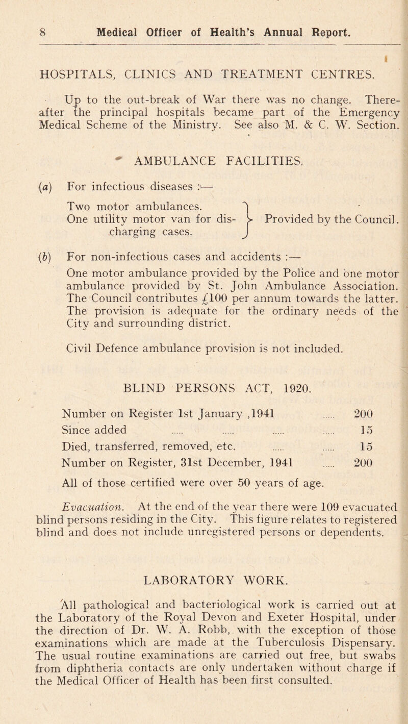 HOSPITALS, CLINICS AND TREATMENT CENTRES. Up to the out-break of War there was no change. There- after the principal hospitals became part of the Emergency Medical Scheme of the Ministry. See also M. & C. W. Section. 4 AMBULANCE FACILITIES.. (a) For infectious diseases :■— Two motor ambulances. 5 One utility motor van for dis- Provided by the Council, charging cases. J (b) For non-infectious cases and accidents :— One motor ambulance provided by the Police and one motor ambulance provided by St. John Ambulance Association. The Council contributes £100 per annum towards the latter. The provision is adequate for the ordinary needs of the City and surrounding district. Civil Defence ambulance provision is not included. BLIND PERSONS ACT, 1920. Number on Register 1st January ,1941 200 Since added 15 Died, transferred, removed, etc. 15 Number on Register, 31st December, 1941 200 All of those certified were over 50 years of age. Evacuation. At the end of the year there were 109 evacuated blind persons residing in the City. This figure relates to registered blind and does not include unregistered persons or dependents. LABORATORY WORK. All pathological and bacteriological work is carried out at the Laboratory of the Royal Devon and Exeter Hospital, under the direction of Dr. W. A. Robb, with the exception of those examinations which are made at the Tuberculosis Dispensary. The usual routine examinations are carried out free, but swabs from diphtheria contacts are only undertaken without charge if the Medical Officer of Health has been first consulted.