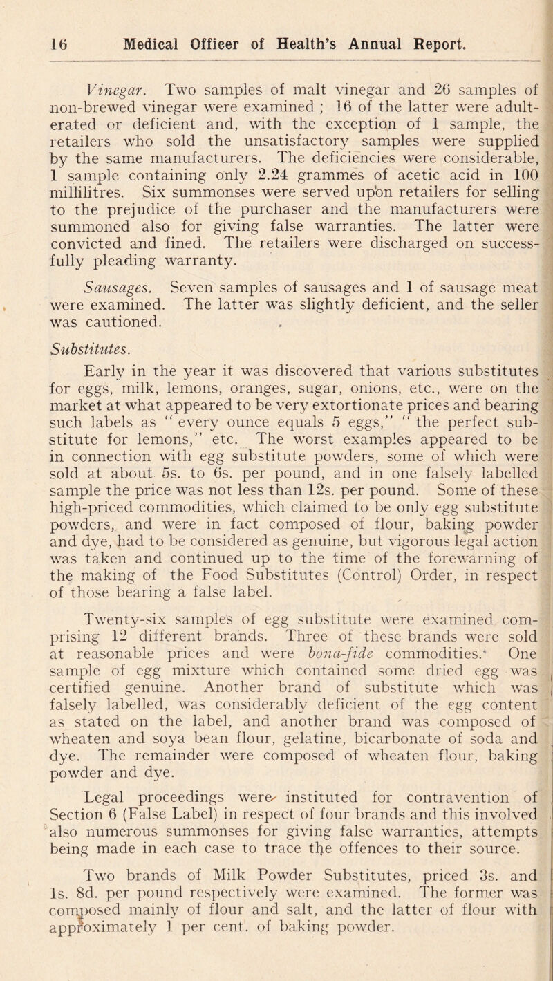 Vinegar. Two samples of malt vinegar and 26 samples of non-brewed vinegar were examined ; 16 of the latter were adult- erated or deficient and, with the exception of 1 sample, the retailers who sold the unsatisfactory samples were supplied by the same manufacturers. The deficiencies were considerable, 1 sample containing only 2.24 grammes of acetic acid in 100 millilitres. Six summonses were served upbn retailers for selling to the prejudice of the purchaser and the manufacturers were summoned also for giving false warranties. The latter were convicted and fined. The retailers were discharged on success- fully pleading warranty. Sausages. Seven samples of sausages and 1 of sausage meat were examined. The latter was slightly deficient, and the seller was cautioned. Substitutes. Early in the year it was discovered that various substitutes for eggs, milk, lemons, oranges, sugar, onions, etc., were on the market at what appeared to be very extortionate prices and bearing such labels as “ every ounce equals 5 eggs,” “ the perfect sub- stitute for lemons,” etc. The worst examples appeared to be in connection with egg substitute powders, some of which were sold at about 5s. to 6s. per pound, and in one falsely labelled sample the price was not less than 12s. per pound. Some of these high-priced commodities, which claimed to be only egg substitute powders, and were in fact composed of flour, baking powder and dye, had to be considered as genuine, but vigorous legal action was taken and continued up to the time of the forewarning of the making of the Food Substitutes (Control) Order, in respect of those bearing a false label. Twenty-six samples of egg substitute were examined com- prising 12 different brands. Three of these brands were sold at reasonable prices and were bona-fide commodities.' One sample of egg mixture which contained some dried egg was certified genuine. Another brand of substitute which was falsely labelled, was considerably deficient of the egg content as stated on the label, and another brand was composed of wheaten and soya bean flour, gelatine, bicarbonate of soda and dye. The remainder were composed of wheaten flour, baking powder and dye. Legal proceedings were^ instituted for contravention of Section 6 (False Label) in respect of four brands and this involved also numerous summonses for giving false warranties, attempts being made in each case to trace the offences to their source. Two brands of Milk Powder Substitutes, priced 3s. and Is. 8d. per pound respectively were examined. The former was of flour and salt, and the latter of flour with per cent, of baking powder. composed mainly approximately 1