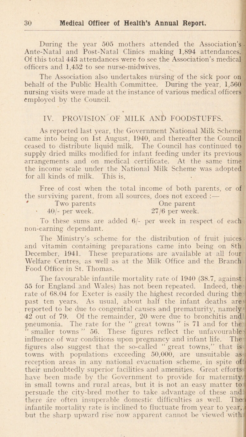 During the year 505 mothers attended the Association’s . Ante-Natal and Post-Natal Clinics making 1,894 attendances. Of this total 443 attendances were to see the Association’s medical officers and 1,452 to see nurse-midwives. The Association also undertakes nursing of the sick poor on behalf of the Public Health Committee. During the year, 1,560 nursing visits were made at the instance of various medical officers employed by the Council. • \ IV. PROVISION .OF MILK AND FOODSTUFFS. As reported last year, the Government National Milk Scheme came into being on 1st August, 1940, and thereafter the Council ceased to distribute liquid milk. The Council has continued to supply dried milks modified for infant feeding under its previous arrangements and on medical certificate. At the same time the income scale under the National Milk Scheme was adopted for all kinds of milk. This is, Free of cost when the total income of both parents, or of the surviving parent, from all sources, does not exceed :— Two parents One parent • 40/- per week. 27/6 per week. To these sums are added 6/- per week in respect of each non-earning dependant. The Ministry’s scheme for the distribution of fruit juices and vitamin containing preparations came into being on 8th December, 1941. These preparations are available at all four Welfare Centres, as well as at the Milk Office and the Branch Food Office in St. Thomas. The favourable infantile mortality rate of 1940 (38.7, against 55 for England and Wales) has not been repeated. Indeed, the rate of 68.04 for Exeter is easily the highest recorded during the past ten years. As usual, about half the infant deaths are if reported to be due to congenital causes and prematurity, namely il 42 out of 79. Of the remainder, 20 were due to bronchitis and pneumonia. The rate for the “ great towns ” is 71 and for the “ smaller towns ” 56. These figures reflect the unfavourable | influence of war conditions upon pregnancy and infant life. The I figures also suggest that the so-called “ great towns,” that is towns with populations exceeding 50,000, are unsuitable as reception areas in any national evacuation scheme, in spite of , their undoubtedly superior facilities and amenities. Great efforts j have been made by the Government to provide for maternity in small towns and rural areas, but it is not an easy matter to persuade the city-bred mother to take advantage of these and ■ there are often insuperable domestic difficulties as well. The [I infantile mortality rate is inclined to fluctuate from year to year, t but the sharp upward rise now apparent cannot be viewed with :
