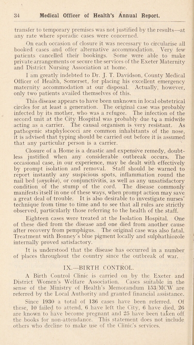 transfer to temporary premises was not justified by the results—at any rate where sporadic cases were concerned. On each occasion of closure it was necessary to circularise all booked cases and offer alternative accommodation. Very few patients cancelled their bookings. Some were able to make private arrangements or secure the services of the Exeter Maternity and District Nursing Association at home. I am greatly indebted to Dr. J. T. Davidson, County Medical Officer of Health, Somerset, for placing his excellent emergency maternity accommodation at our disposal. Actually, however, only two patients availed themselves of this. This disease appears to have been unknown in local obstetrical circles for at least a generation. The original case was probably infected by its mother, who was a refugee. The infection of the second unit at the City Hospital was probably due tq a midwife acting as a carrier. The causal organism is very resistant. As pathogenic staphylococci are common inhabitants of the nose, it is advised that typing should be carried out before it is assumed that any particular person is a carrier. Closure of a Home is a drastic and expensive remedy, doubt- less justified when any considerable outbreak occurs. The occasional case, in our experience, may be dealt with effectively by prompt isolation and removal. Staff should be warned to report instantly any suspicious spots, inflammation round the nail bed [onychia), or conjunctivitis, as well as any unsatisfactory condition of the stump of the cord. The disease commonly manifests itself in one of these ways, when prompt action may save a great deal of trouble. It is also desirable to investigate nurses’ technique from time to time and to see that all rules are strictly observed, particularly those referring to the health of the staff. Eighteen cases were treated at the Isolation Hospital. One of these died from the disease and one died from another cause after recovery from pemphigus. The original case was also fatal. Treatment with Bonney’s blue pigment locally and sulphathiozole internally proved satisfactory. It is understood that the disease has occurred in a number of places throughout the country since the outbreak of war. IX.—BIRTH CONTROL. A Birth Control Clinic is carried on by the Exeter and District Women’s Welfare Association. Cases suitable in the sense of the Ministry of Health’s Memorandum 153/MCW are referred by the Local Authority and granted financial assistance. Since 1930 a total of 136 cases have been referred. Of these, 10 failed to attend, 6 have left the City, 6 have died, 26 are known to have become pregnant and 25 have been taken off the books for non-attendance. This statement does not include others who decline to make use of the Clinic’s services.
