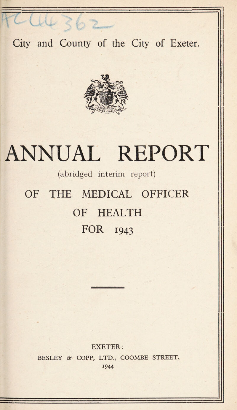V. City and County of the City of Exeter. ANNUAL REPORT (abridged interim report) OF THE MEDICAL OFFICER OF HEALTH FOR 1943 EXETER: BESLEY & COPP, LTD., COOMBE STREET, 1944