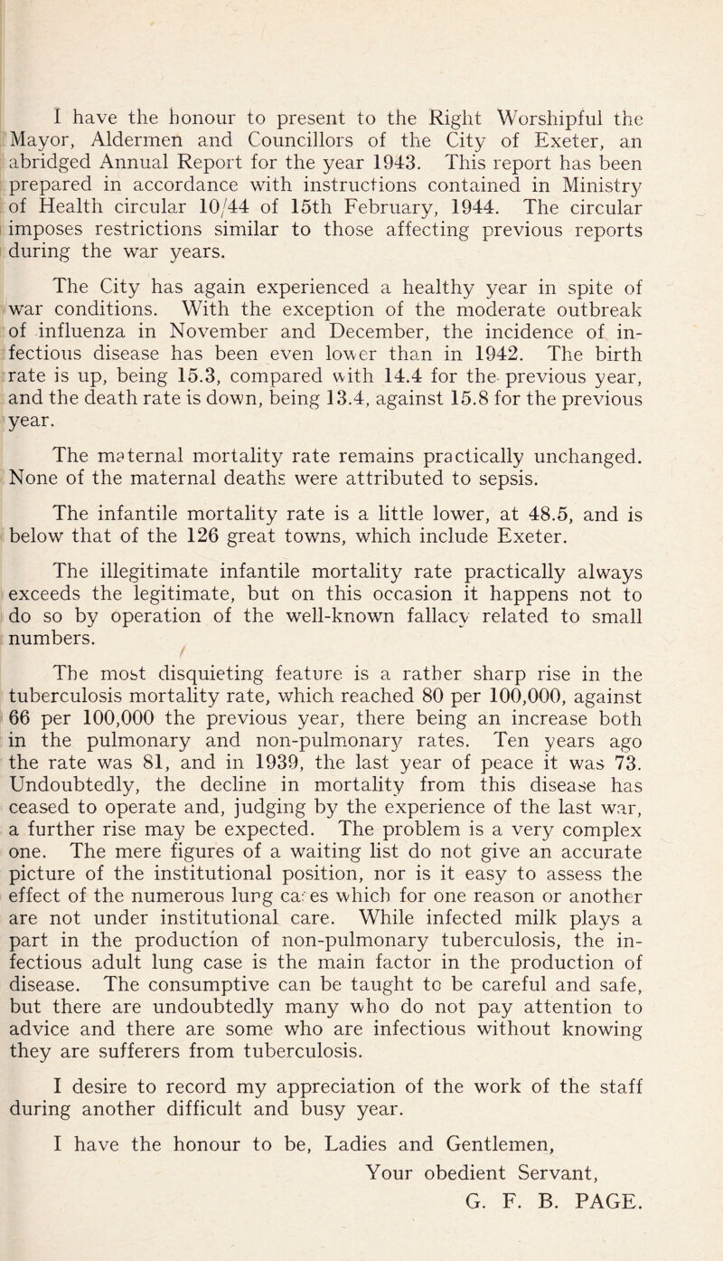 I have the honour to present to the Right Worshipful the Mayor, Aldermen and Councillors of the City of Exeter, an abridged Annual Report for the year 1943. This report has been prepared in accordance with instructions contained in Ministry of Health circular 10/44 of 15th February, 1944. The circular imposes restrictions similar to those affecting previous reports during the war years. The City has again experienced a healthy year in spite of war conditions. With the exception of the moderate outbreak of influenza in November and December, the incidence of in- fectious disease has been even lower than in 1942. The birth rate is up, being 15.3, compared with 14.4 for the- previous year, and the death rate is down, being 13.4, against 15.8 for the previous year. The maternal mortality rate remains practically unchanged. None of the maternal deaths were attributed to sepsis. The infantile mortality rate is a little lower, at 48.5, and is below that of the 126 great towns, which include Exeter. The illegitimate infantile mortality rate practically always exceeds the legitimate, but on this occasion it happens not to do so by operation of the well-known fallacy related to small numbers. The most disquieting feature is a rather sharp rise in the tuberculosis mortality rate, which reached 80 per 100,000, against 66 per 100,000 the previous year, there being an increase both in the pulmonary and non-pulmonar^/ rates. Ten years ago the rate was 81, and in 1939, the last year of peace it was 73. Undoubtedly, the decline in mortality from this disease has ceased to operate and, judging by the experience of the last war, a further rise may be expected. The problem is a very complex one. The mere figures of a waiting list do not give an accurate picture of the institutional position, nor is it easy to assess the effect of the numerous lung cares which for one reason or another are not under institutional care. While infected milk plays a part in the production of non-pulmonary tuberculosis, the in- fectious adult lung case is the main factor in the production of disease. The consumptive can be taught to be careful and safe, but there are undoubtedly many who do not pay attention to advice and there are some who are infectious without knowing they are sufferers from tuberculosis. I desire to record my appreciation of the work of the staff during another difficult and busy year. 1 have the honour to be. Ladies and Gentlemen, Your obedient Servant, G. F. B. PAGE.