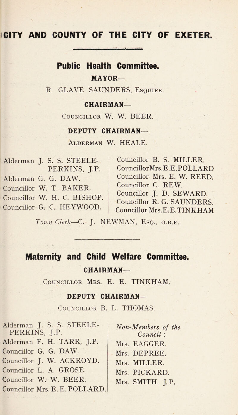 Public Health Committee. MAYOR— R. GLAVE SAUNDERS, Esquire. Chairman- Councillor W. W. BEER. DEPUTY CHAIRMAN— Alderman W. HEALE. Alderman J. S. S. STEELE- PERKINS, J.P. Alderman G. G. DAW. Councillor W. T. BAKER. Councillor W. H. C. BISHOP. Councillor G. C. HEYWOOD. Councillor B. S. MILLER. Councillor Mrs. E. E. POLLARD Councillor Mrs. E. W. REED. Councillor C. REW. Councillor J. D. SEWARD. Councillor R. G. SAUNDERS. Councillor Mrs.E.E.TINKHAM Town Clerk—C. J. NEWMAN, Esq., o.b.e. Maternity and Child Welfare Committee. CHAIRMAN— Councillor Mrs. E. E. TINKHAM. DEPUTY Chairman- Councillor B. L. THOMAS. Alderman J. S. S. STEELE- PERKINS, J.P. Alderman F. H. TARR, J.P. Councillor G. G. DAW. Councillor J. W. ACKROYD. Councillor L. A. GROSE. Councillor W. W. BEER. Councillor Mrs, E. E. POLLARD. Non-Members of the Council : Mrs. EAGGER. Mrs. DEPREE. Mrs. MILLER. Mrs. PICKARD. Mrs. SMITH, J.P.