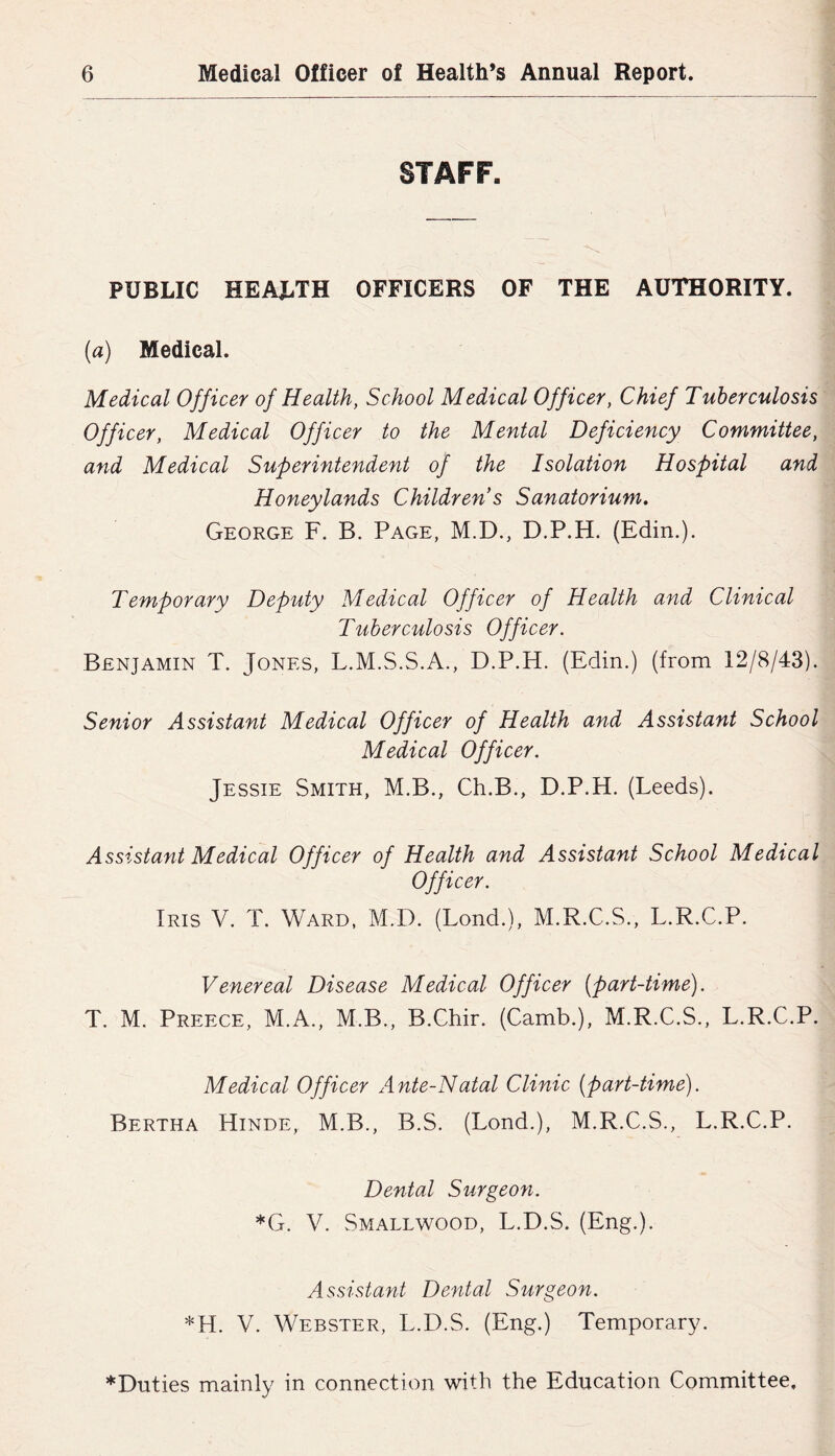 STAFF. PUBLIC HEALTH OFFICERS OF THE AUTHORITY. {a) Medical. Medical Officer of Health, School Medical Officer, Chief Tuberculosis Officer, Medical Officer to the Mental Deficiency Committee, and Medical Superintendent of the Isolation Hospital and Honeylands Children s Sanatorium, George F. B. Page, M.D., D.P.H. (Edin.). Temporary Deputy Medical Officer of Health and Clinical Tuberculosis Officer. Benjamin T. Jones, L.M.S.S.A., D.P.H. (Edin.) (from 12/8/43). Senior Assistant Medical Officer of Health and Assistant School Medical Officer. Jessie Smith, M.B., Ch.B., D.P.H. (Leeds). Assistant Medical Officer of Health and Assistant School Medical Officer. Iris V. T. Ward, M.D. (Lond.), M.R.C.S., L.R.C.P. Venereal Disease Medical Officer (part-time). T. M. Preece, M.A., M.B., B.Chir. (Camb.), M.R.C.S., L.R.C.P. Medical Officer Ante-Natal Clinic (part-time). Bertha Hinde, M.B., B.S. (Lond.), M.R.C.S., L.R.C.P. Dental Surgeon. *G. V. Smallwood, L.D.S. (Eng.). Assistant Dental Surgeon. *H. V. Webster, L.D.S. (Eng.) Temporary. ♦Duties mainly in connection with the Education Committee,