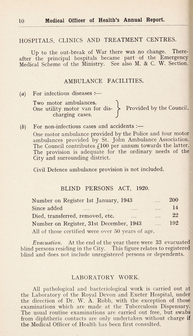 HOSPITALS, CLINICS AND TREATMENT CENTRES. Up to the out-break of War there was no change. There- after the principal hospitals became part of the Emergency Medical Scheme of the Ministry. See also M. & C. W. Section. AMBULANCE FACILITIES. (a) For infectious diseases — Two motor ambulances. 'I One utility motor van for dis- > Provided by the Council, charging cases. J (b) For non-infectious cases and accidents :— One motor ambulance provided by the Police and four motor ambulances provided by St. John Ambulance Association. The Council contributes £100 per annum towards the latter. The provision is adequate for the ordinary needs of the City and surrounding district. Civil Defence ambulance provision is not included. BLIND PERSONS ACT, 1920. Number on Register 1st January, 1943 200 Since added 14 Died, transferred, removed, etc. 22 Number on Register, 31st December, 1943 192 All of those certified were over 50 3^ears of age. Evacuation. At the end of the year there were 33 evacuated blind persons residing in the City. This figure relates to registered blind and does not include unregistered persons or dependents. LABORATORY WORK. All pathological and bacteriological work is carried out at the Laboratory of the Royal Devon and Exeter Hospital, under the direction of Dr. W. A. Robb, with the exception of those examinations which are made at the Tuberculosis Dispensary. The usual routine examinations are carried out free, but swabs from diphtheria contacts are only undertaken without charge if the Medical Officer of Health has been first consulted.