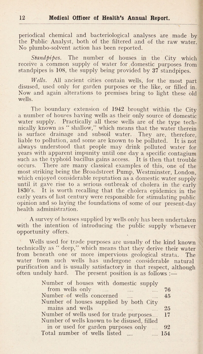 periodical chemical and bacteriological analyses are made by the Public Analyst, both of the filtered and of the raw water. No plumbo-solvent action has been reported. Siandpipes. The number of houses in the City which receive a common supply of water for domestic purposes from standpipes is 108, the supply being provided by 37 standpipes. Wells. All ancient cities contain wells, for the most part disused, used only for garden purposes or the like, or filled in. Now and again alterations to premises bring to light these old wells. The boundary extension of 1942 brought within the City a number of houses having wells as their only source of domestic water supply. Practically all these wells are of the type tech- nically known as ‘‘ shallow,” which means that the water therein is surface drainage and subsoil water. They are, therefore, liable to pollution, and some are known to be polluted. It is not always understood that people may drink polluted water for years with apparent impunity until one day a specific contagium such as the typhoid bacillus gains access. It is then that trouble occurs. There are many classical examples of this, one of the most striking being the Broadstreet Pump, Westminster, London, which enioyed considerable reputation as a domestic water supply until it gave rise to a serious outbreak of cholera in the early 1830’s. It is worth recalling that the cholera epidemics in the early years of last century were responsible for stimulating public opinion and so laying the foundations of some of our present-day health administration. A survey of houses supplied by wells only has been undertaken with the intention of introducing the public supply whenever opportunity offers. ' Wells used for trade purposes are usually of the kind known technically as “ deep,” which means that they derive their water from beneath one or more impervious geological strata. The water from such wells has undergone considerable natural purification and is usually satisfactory in that respect, although often unduly hard. The present position is as follows :— Number of houses with domestic supply from wells only 76 Number of wells concerned 45 Number of houses supplied by both City mains and wells 25 Number of wells used for trade purposes 17 Number of wells known to be disused, filled in or used for garden purposes only 92 Total number of wells listed 154