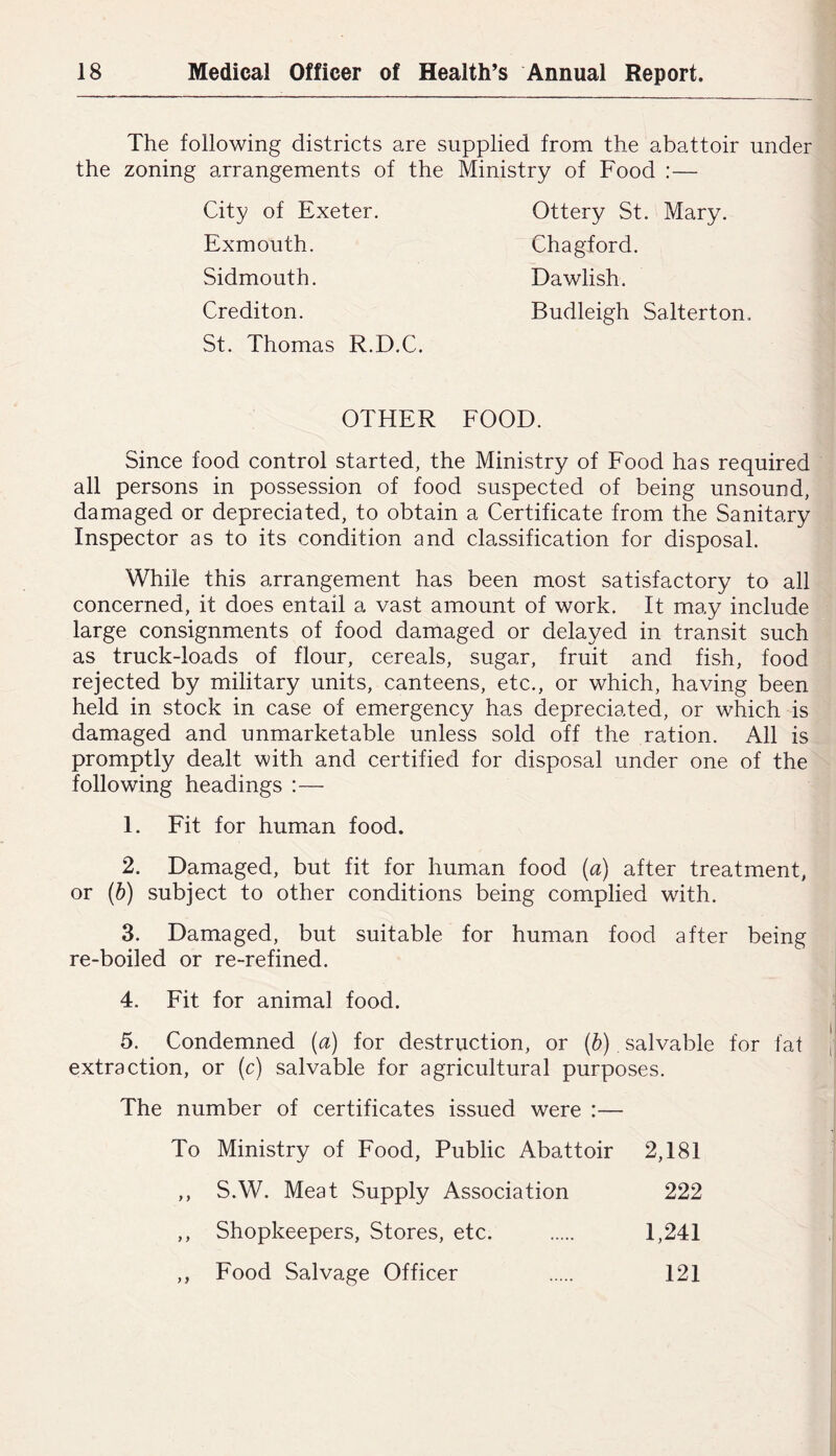 The following districts are supplied from the abattoir under the zoning arrangements of the Ministry of Food :— City of Exeter, Exmouth. Sidmouth. Crediton. St. Thomas R.D.C. Ottery St. Mary. Chagford. Dawlish. Budleigh Salterton. OTHER FOOD. Since food control started, the Ministry of Food has required all persons in possession of food suspected of being unsound, damaged or depreciated, to obtain a Certificate from the Sanitary Inspector as to its condition and classification for disposal. While this arrangement has been most satisfactory to all concerned, it does entail a vast amount of work. It may include large consignments of food damaged or delayed in transit such as truck-loads of flour, cereals, sugar, fruit and fish, food rejected by military units, canteens, etc., or which, having been held in stock in case of emergency has depreciated, or which is damaged and unmarketable unless sold off the ration. All is promptly dealt with and certified for disposal under one of the following headings :— 1. Fit for human food. 2. Damaged, but fit for human food {a) after treatment, or (h) subject to other conditions being complied with. 3. Damaged, but suitable for human food after being re-boiled or re-refined. 4. Fit for animal food. 5. Condemned (a) for destruction, or {h) salvable for fat extraction, or (c) salvable for agricultural purposes. The number of certificates issued were :— To Ministry of Food, Public Abattoir 2,181 y y S.W. Meat Supply Association 222 y y Shopkeepers, Stores, etc. 1,241 yy Food Salvage Officer 121