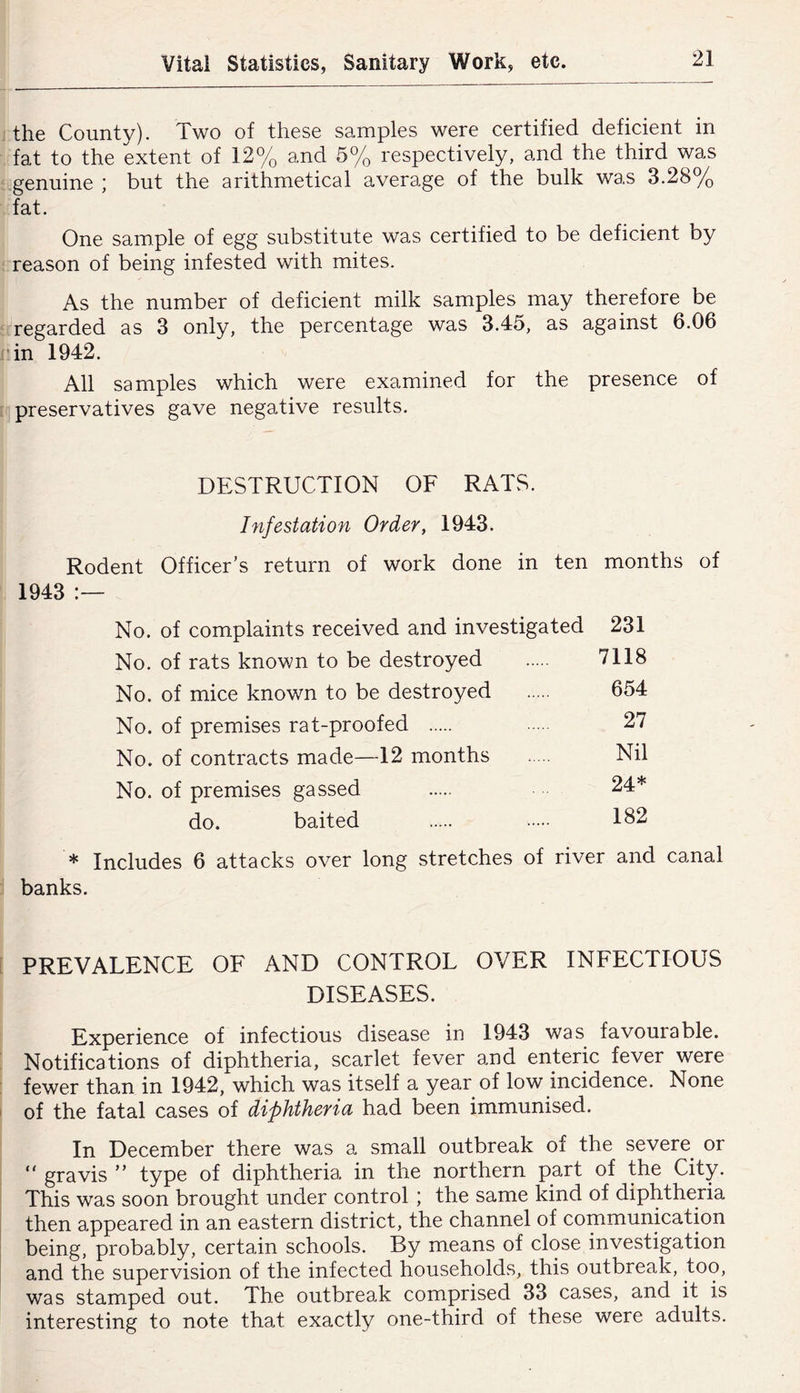 the County). Two of these samples were certified deficient in fat to the extent of 12% and 5% respectively, and the third was genuine ; but the arithmetical average of the bulk was 3.28% fat. One sample of egg substitute was certified to be deficient by reason of being infested with mites. As the number of deficient milk samples may therefore be regarded as 3 only, the percentage was 3.45, as against 6.06 in 1942. All samples which were examined for the presence of preservatives gave negative results. DESTRUCTION OF RATS. Infestation Order, 1943. Rodent Officer’s return of work done in ten months of 1943 No. of complaints received and investigated 231 No. of rats known to be destroyed 7118 No. of mice known to be destroyed 654 No. of premises rat-proofed 27 No. of contracts made—12 months Nil No. of premises gassed 24* do. baited 182 * Includes 6 attacks over long stretches of river and canal banks. PREVALENCE OF AND CONTROL OVER INFECTIOUS DISEASES. Experience of infectious disease in 1943 was favourable. Notifications of diphtheria, scarlet fever and enteric fever were fewer tha.n in 1942, which was itself a year of low incidence. None of the fatal cases of diphtheria had been immunised. In December there was a small outbreak of the severe or “ gravis ” type of diphtheria in the northern part of the City. This was soon brought under control; the same kind of diphtheria then appeared in an eastern district, the channel of communication being, probably, certain schools. By means of close investigation and the supervision of the infected households, this outbreak, too, was stamped out. The outbreak comprised 33 cases, and it is interesting to note that exactly one-third of these were adults.