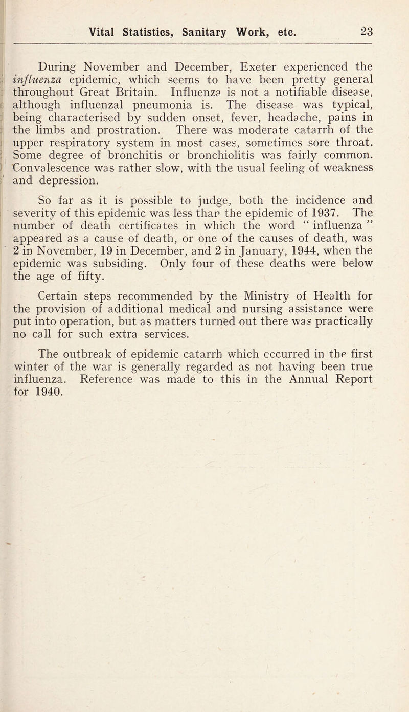 During November and December, Exeter experienced the N influenza epidemic, which seems to have been pretty general : throughout Great Britain. Influenza is not a notifiable disease, i although influenzal pneumonia is. The disease was typical, j being characterised by sudden onset, fever, headache, pains in j the limbs and prostration. There was moderate catarrh of the j upper respiratory system in most cases, sometimes sore throat. I Some degree of bronchitis or bronchiolitis was fairly common. ) Convalescence was rather slow, with the usual feeling of weakness and depression. So far as it is possible to judge, both the incidence and 1 severity of this epidemic was less than the epidemic of 1937. The number of death certificates in which the word “ influenza ” appeared as a came of death, or one of the causes of death, was 2 in November, 19 in December, and 2 in Januarjg 1944, when the epidemic was subsiding. Only four of these deaths were below the age of fifty. Certain steps recommended by the Ministry of Health for the provision of additional medical and nursing assistance were put into operation, but as matters turned out there was practically no call for such extra services. The outbreak of epidemic catarrh which cccurred in the first winter of the war is generally regarded as not having been true influenza. Reference was made to this in the Annual Report for 1940.
