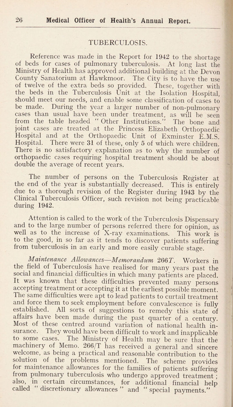 TUBERCULOSIS. Reference was made in the Report for 1942 to the shortage of beds for cases of pulmonary tuberculosis. At long last the Ministry of Health has approved additional building at the Devon County Sanatorium at Hawkmoor. The City is to have the use of twelve of the extra beds so provided. These, together with the beds in the Tuberculosis Unit at the Isolation Hospital, should meet our needs, and enable some classification of cases to be made. During the year a larger number of non-pulmonary cases than usual have been under treatment, as will be seen from the table headed “ Other Institutions.'' The bone and joint cases are treated at the Princess Elizabeth Orthopaedic Hospital and at the Orthopaedic Unit of Exmdnster E.M.S. Hospital. There were 31 of these, only 5 of which were children. There is no satisfactory explanation as to why the number of orthopaedic cases requiring hospital treatment should be about double the average of recent years. The number of persons on the Tuberculosis Register at the end of the year is substantially decreased. This is entirely due to a thorough revision of the Register during 1943 by the Clinical Tuberculosis Officer, such revision not being practicable during 1942. Attention is called to the work of the Tuberculosis Dispensary and to the large number of persons referred there for opinion, as well as to the increase of X-ray examinations. This work is to the good, in so far as it tends to discover patients suffering from tuberculosis in an early and more easily curable stage. Maintenance Allowances—Memorandum 266T. Workers in the field of TubercuEsis have realised for many years past the social and finamcial difficulties in which mamy patients are placed. It was known that these difficulties prevented many persons accepting treatment or accepting it at the earliest possible moment. The same difficulties were apt to lead patients to curtail treatment and force them to seek employment before convalescence is fully established. All sorts of suggestions to remed}/ this state of affairs have been made during the past quarter of a century. Most of these centred around variation of national health in- surance. The}/ would have been difficult to work and inapplicable to some cases. The Ministry of Health may be sure that the machinery of Memo. 266/T has received a general and sincere welcome, as being a practical and reasonable contribution to the solution of the problems mentioned. The scheme provides for maintenance allowances for the families of patients suffering from pulmonary tuberculosis who undergo approved treatment ; also, in certain circumstances, for additional financial help called “ discretionary allowances  and '' special payments.