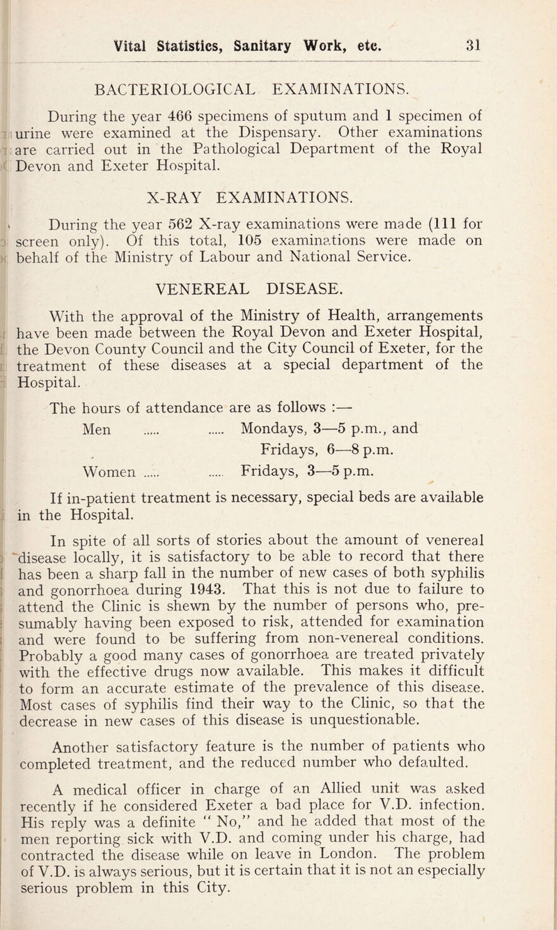 BACTERIOLOGICAL EXAMINATIONS. During the year 466 specimens of sputum and I specimen of I urine were examined at the Dispensary. Other examinations 1 are carried out in the Pathological Department of the Royal '( Devon and Exeter Hospital. X-RAY EXAMINATIONS. » During the year 562 X-ray examinations were made (HI for 3 screen only). Of this total, 105 examinations were made on )( behalf of the Ministry of Labour and National Service. VENEREAL DISEASE. With the approval of the Ministry of Health, arrangements a have been made between the Royal Devon and Exeter Hospital, I the Devon County Council and the City Council of Exeter, for the r treatment of these diseases at a special department of the 3 Hospital. The hours of attendance are as follows :— Men Mondays, 3—5 p.m., and Fridays, 6—-8 p.m. Women Fridays, 3—5 p.m. If in-patient treatment is necessary, special beds are available j in the Hospital. In spite of all sorts of stories about the amount of venereal ] 'disease locally, it is satisfactory to be able to record that there 1 has been a sharp fall in the number of new cases of both syphilis 5 and gonorrhoea during 1943. That this is not due to failure to 5 attend the Clinic is shewn by the number of persons who, pre- J sumably having been exposed to risk, attended for examination ! and were found to be suffering from non-venereal conditions. : Probably a good many cases of gonorrhoea are treated privately : with the effective drugs now available. This makes it difficult j to form an accurate estimate of the prevalence of this disease. Most cases of syphilis find their way to the Clinic, so that the decrease in new cases of this disease is unquestionable. Another satisfactory feature is the number of patients who completed treatment, and the reduced number who defaulted. A medical officer in charge of an Allied unit was asked ’ recently if he considered Exeter a bad place for V.D. infection. His reply was a definite ‘‘No,” and he added that most of the men reporting sick with V.D. and coming under his charge, had contracted the disease while on leave in London. The problem of V.D. is always serious, but it is certain that it is not an especially serious problem in this City.