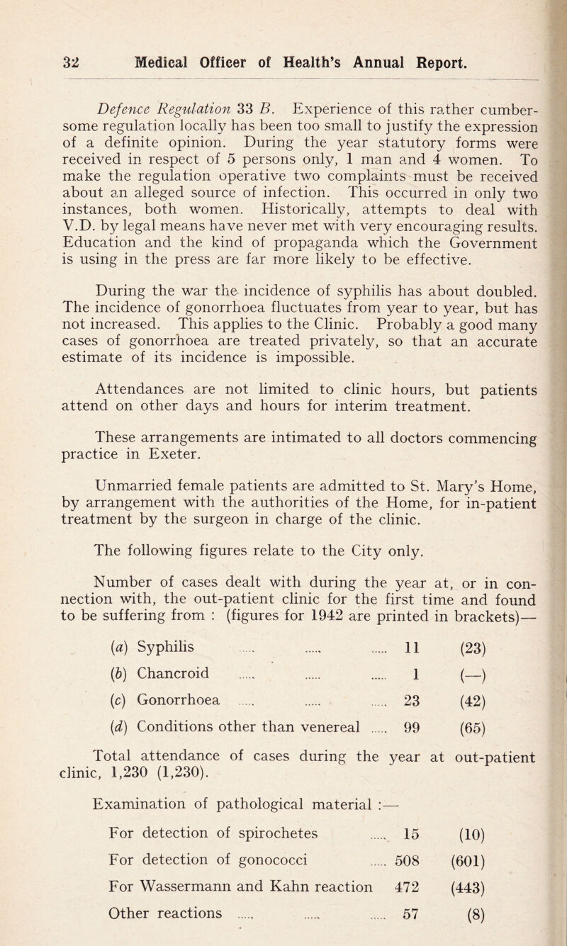 Defence Regulation 33 B. Experience of this rather cumber- some regulation locally has been too small to justify the expression of a definite opinion. During the year statutory forms were received in respect of 5 persons only, 1 man and 4 women. To make the regulation operative two complaints must be received about an alleged source of infection. This occurred in only two instances, both women. Historically, attempts to deal with V.D. by legal means have never met with very encouraging results. Education and the kind of propaganda which the Government is using in the press are far more likely to be effective. During the war tho incidence of syphilis has about doubled. The incidence of gonorrhoea fluctuates from year to year, but has not increased. This applies to the Clinic. Probably a good many cases of gonorrhoea are treated privately, so that an accurate estimate of its incidence is impossible. Attendances are not limited to clinic hours, but patients attend on other days and hours for interim treatment. These arrangements are intimated to all doctors commencing practice in Exeter. Unmarried female patients are admitted to St. Mary’s Home, by arrangement with the authorities of the Home, for in-patient treatment by the surgeon in charge of the clinic. The following figures relate to the City only. Number of cases dealt with during the year at, or in con- nection with, the out-patient clinic for the first time and found to be suffering from : (figures for 1942 are printed in brackets)— [a) Syphilis .. 11 (23) (ft) Chancroid 1 (-) (c) Gonorrhoea . 23 (42) {d) Conditions other than venereal .... . 99 (65) Total attendance of cases during the clinic, 1,230 (1,230). year at out-patient Examination of pathological material : — For detection of spirochetes . 15 (10) For detection of gonococci . 508 (601) For Wassermann and Kahn reaction 472 (443) Other reactions . 57 (8)