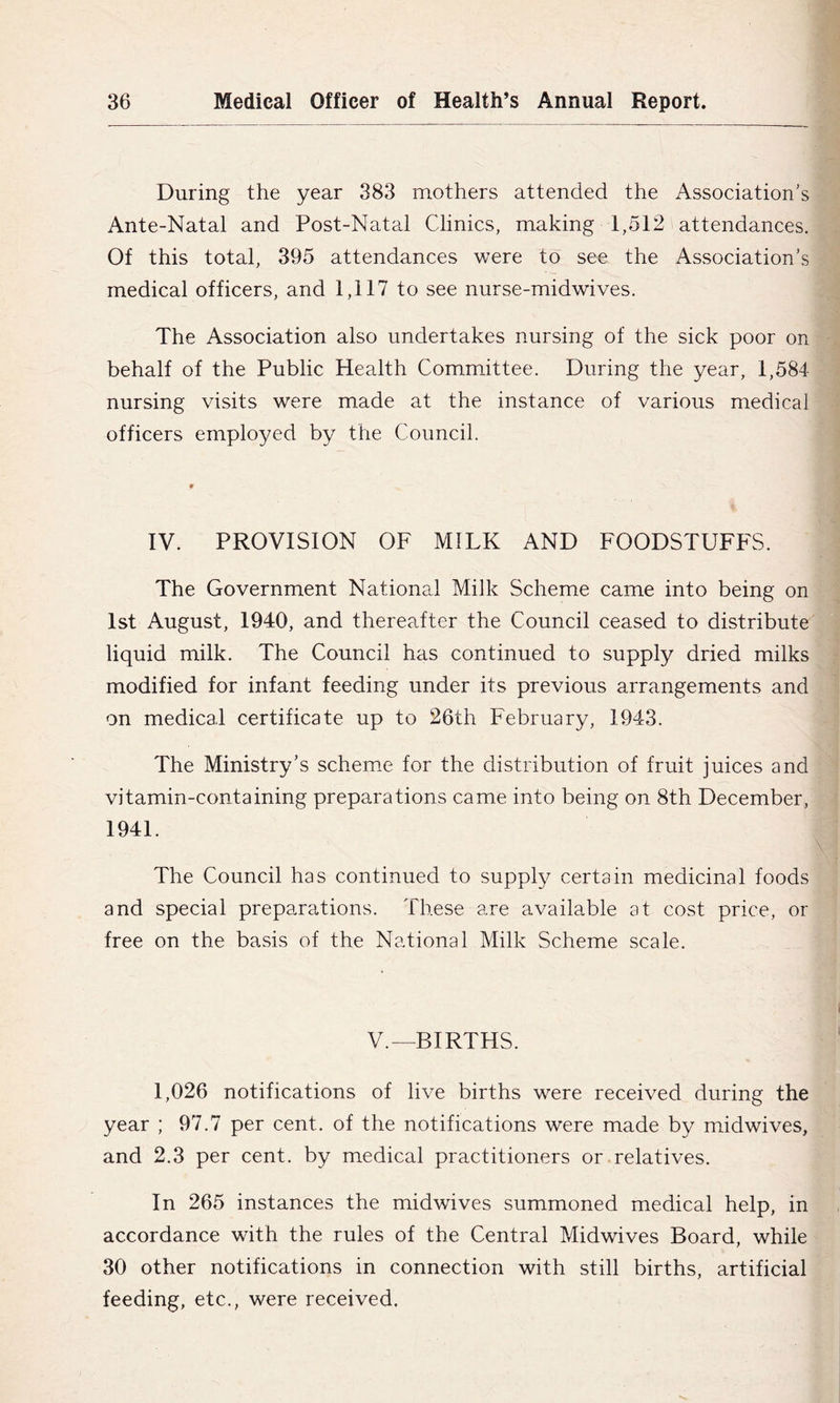 During the year 383 mothers attended the Association’s Ante-Natal and Post-Natal Clinics, making 1,512 attendances. Of this total, 395 attendances were to see the Association’s medical officers, and 1,117 to see nurse-midwives. The Association also undertakes nursing of the sick poor on behalf of the Public Health Committee. During the year, 1,584 nursing visits were made at the instance of various medical officers employed by the Council. IV. PROVISION OF MILK AND FOODSTUFFS. The Government National Milk Scheme came into being on 1st August, 1940, and thereafter the Council ceased to distribute liquid milk. The Council has continued to supply dried milks modified for infant feeding under its previous arrangements and on medical certificate up to 26th February, 1943. The Ministry’s scheme for the distribution of fruit juices and vitamin-containing preparations came into being on 8th December, 1941. The Council has continued to supply certain medicinal foods and special preparations. These are available at cost price, or free on the basis of the National Milk Scheme scale. V.—BIRTHS. 1,026 notifications of live births were received during the year ; 97.7 per cent, of the notifications were made by mddwives, and 2.3 per cent, by medical practitioners or .relatives. In 265 instances the midwives summoned medical help, in accordance with the rules of the Central Midwives Board, while 30 other notifications in connection with still births, artificial feeding, etc., were received.