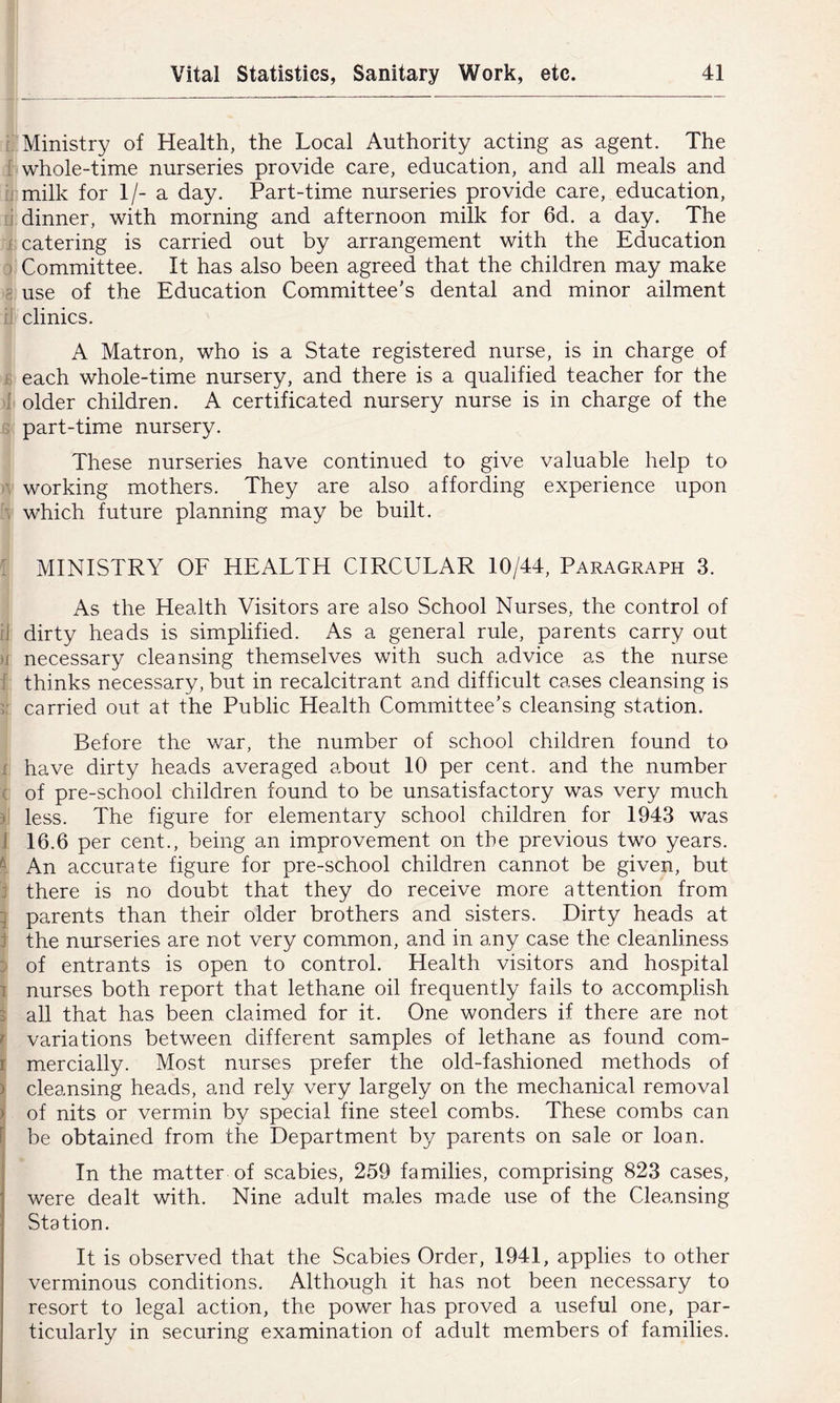 i; Ministry of Health, the Local Authority acting as agent. The I whole-time nurseries provide care, education, and all meals and n milk for 1/- a day. Part-time nurseries provide care, education, ;i dinner, with morning and afternoon milk for 6d. a day. The i catering is carried out by arrangement with the Education ) Committee. It has also been agreed that the children may make g use of the Education Committee's dental and minor ailment iJ clinics. A Matron, who is a State registered nurse, is in charge of £ each whole-time nursery, and there is a qualified teacher for the 1 older children. A certificated nursery nurse is in charge of the ? part-time nursery. These nurseries have continued to give valuable help to A working mothers. They are also affording experience upon >, which future planning may be built. : MINISTRY OF HEALTH CIRCULAR 10/44, Paragraph 3. As the Health Visitors are also School Nurses, the control of tj dirty heads is simplified. As a general rule, parents carry out H necessary cleansing themselves with such advice as the nurse i thinks necessary, but in recalcitrant and difficult cases cleansing is r- carried out at the Public Health Committee’s cleansing station. Before the war, the number of school children found to X have dirty heads averaged about 10 per cent, and the number ( of pre-school children found to be unsatisfactory was very much y less. The figure for elementary school children for 1943 was J 16.6 per cent., being an improvement on the previous two years. ^ An accurate figure for pre-school children cannot be given, but j there is no doubt that they do receive more attention from '] parents than their older brothers and sisters. Dirty heads at i the nurseries are not very common, and in any case the cleanliness J of entrants is open to control. Health visitors and hospital 1 nurses both report that lethane oil frequently fails to accomplish 3 all that has been claimed for it. One wonders if there are not r variations between different samples of lethane as found com- I mercially. Most nurses prefer the old-fashioned methods of ) cleansing heads, and rely very largely on the mechanical removal > of nits or vermin by special fine steel combs. These combs can f be obtained from the Department by parents on sale or loan. i In the matter of scabies, 259 families, comprising 823 cases, were dealt with. Nine adult males made use of the Cleansing Station. It is observed that the Scabies Order, 1941, applies to other verminous conditions. Although it has not been necessary to resort to legal action, the power has proved a useful one, par- ticularly in securing examination of adult members of families.