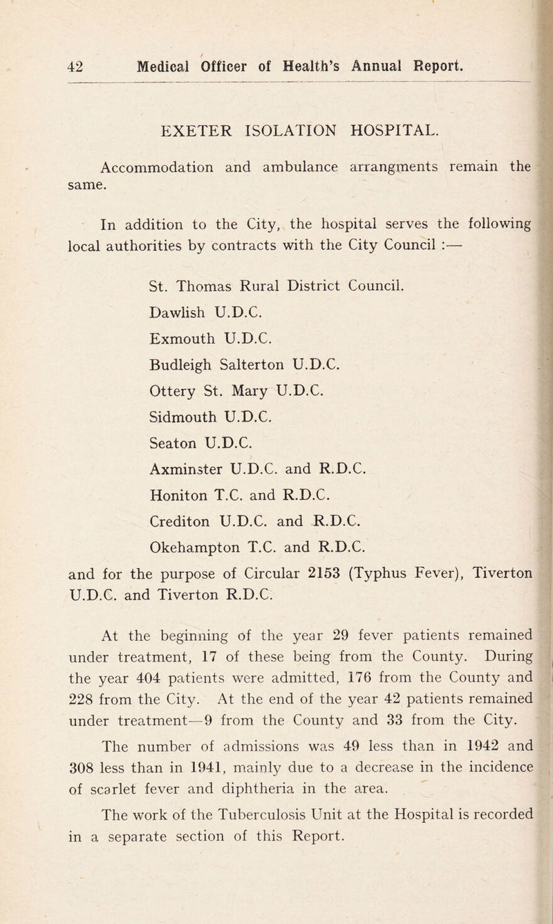 EXETER ISOLATION HOSPITAL. Accommodation and ambulance arrangments remain the same. In addition to the City, the hospital serves the following local authorities by contracts with the City Council :— St. Thomas Rural District Council. Dawlish U.D.C. Exmouth U.D.C. Budleigh Salterton U.D.C. Ottery St. Mary^U.D.C. Sidmouth U.D.C. Seaton U.D.C. Axminster U.D.C. and R.D.C. Honiton T.C. and R.D.C. Crediton U.D.C. and R.D.C. Okehampton T.C. and R.D.C. and for the purpose of Circular 2153 (Typhus Fever), Tiverton U.D.C. and Tiverton R.D.C. At the beginning of the year 29 fever patients remained under treatment, 17 of these being from the County. During the year 404 patients were admitted, 176 from the County and 228 from the City. At the end of the year 42 patients remained under treatment—9 from the County and 33 from the City. The number of admissions was 49 less than in 1942 and 308 less than in 1941, m.ainly due to a decrease in the incidence of scarlet fever and diphtheria in the area. The work of the Tuberculosis Unit at the Hospital is recorded in a separate section of this Report.