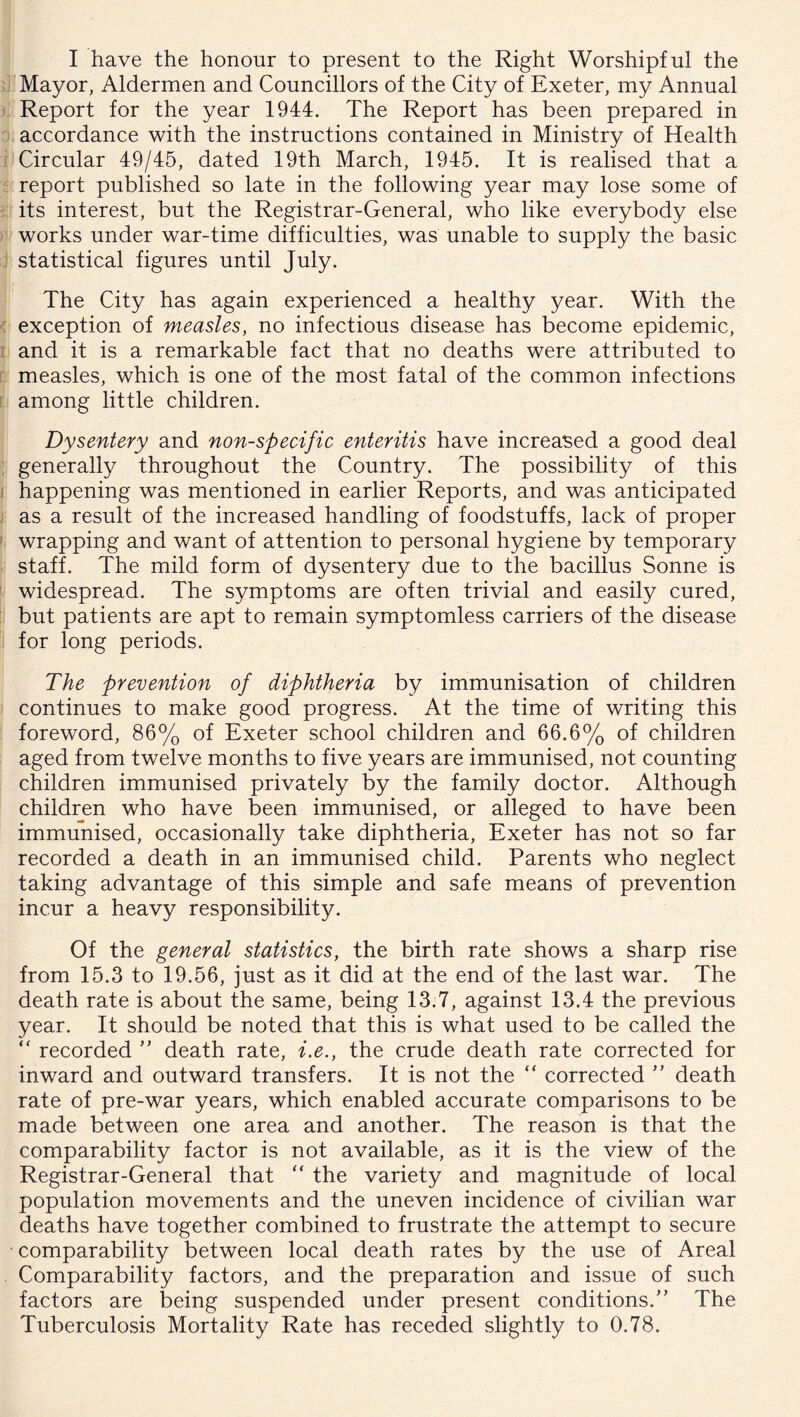 I have the honour to present to the Right Worshipful the Mayor, Aldermen and Councillors of the City of Exeter, my Annual Report for the year 1944. The Report has been prepared in accordance with the instructions contained in Ministry of Health Circular 49/45, dated 19th March, 1945. It is realised that a report published so late in the following year may lose some of its interest, but the Registrar-General, who like everybody else works under war-time difficulties, was unable to supply the basic statistical figures until July. The City has again experienced a healthy year. With the exception of measles, no infectious disease has become epidemic, and it is a remarkable fact that no deaths were attributed to measles, which is one of the most fatal of the common infections among little children. Dysentery and non-specific enteritis have increa'Sed a good deal generally throughout the Country. The possibility of this happening was mentioned in earlier Reports, and was anticipated as a result of the increased handling of foodstuffs, lack of proper wrapping and want of attention to personal hygiene by temporary staff. The mild form of dysentery due to the bacillus Sonne is widespread. The symptoms are often trivial and easily cured, but patients are apt to remain symptomless carriers of the disease for long periods. The prevention of diphtheria by immunisation of children continues to make good progress. At the time of writing this foreword, 86% of Exeter school children and 66.6% of children aged from twelve months to five years are immunised, not counting children immunised privately by the family doctor. Although children who have been immunised, or alleged to have been immunised, occasionally take diphtheria, Exeter has not so far recorded a death in an immunised child. Parents who neglect taking advantage of this simple and safe means of prevention incur a heavy responsibility. Of the general statistics, the birth rate shows a sharp rise from 15.3 to 19.56, just as it did at the end of the last war. The death rate is about the same, being 13.7, against 13.4 the previous year. It should be noted that this is what used to be called the “ recorded ” death rate, i.e., the crude death rate corrected for inward and outward transfers. It is not the “ corrected ” death rate of pre-war years, which enabled accurate comparisons to be made between one area and another. The reason is that the comparability factor is not available, as it is the view of the Registrar-General that “ the variety and magnitude of local population movements and the uneven incidence of civilian war deaths have together combined to frustrate the attempt to secure comparability between local death rates by the use of Areal Comparability factors, and the preparation and issue of such factors are being suspended under present conditions.” The Tuberculosis Mortality Rate has receded slightly to 0.78.