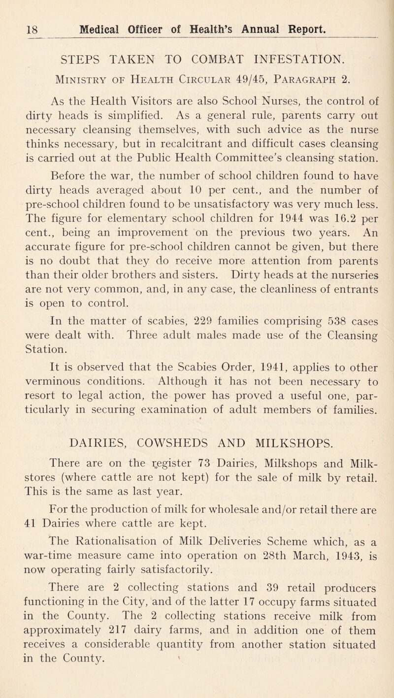 STEPS TAKEN TO COMBAT INFESTATION. Ministry of Health Circular 49/45, Paragraph 2. As the Health Visitors are also School Nurses, the control of dirty heads is simplified. As a general rule, parents carry out necessary cleansing themselves, with such advice as the nurse thinks necessary, but in recalcitrant and difficult cases cleansing is carried out at the Public Health Committee’s cleansing station. Before the war, the number of school children found to have dirty heads averaged about 10 per cent., and the number of pre-school children found to be unsatisfactory was very much less. The figure for elementary school children for 1944 was 16.2 per cent., being an improvement on the previous two years. An accurate figure for pre-school children cannot be given, but there is no doubt that they do receive more attention from parents than their older brothers and sisters. Dirty heads at the nurseries are not very common, and, in any case, the cleanliness of entrants is open to control. In the matter of scabies, 229 families comprising 538 cases were dealt with. Three adult males made use of the Cleansing Station. It is observed that the Scabies Order, 1941, applies to other verminous conditions. Although it has not been necessary to resort to legal action, the power has proved a useful one, par- ticularly in securing examination of adult members of families. • DAIRIES, COWSHEDS AND MILKSHOPS. There are on the register 73 Dairies, Milkshops and Milk- stores (where cattle are not kept) for the sale of milk by retail. This is the same as last year. For the production of milk for wholesale and/or retail there are 41 Dairies where cattle are kept. The Rationalisation of Milk Deliveries Scheme which, as a war-time measure came into operation on 28th March, 1943, is now operating fairly satisfactorily. There are 2 collecting stations and 39 retail producers functioning in the City, and of the latter 17 occupy farms situated in the County. The 2 collecting stations receive milk from approximately 217 dairy farms, and in addition one of them receives a considerable quantity from another station situated in the County.