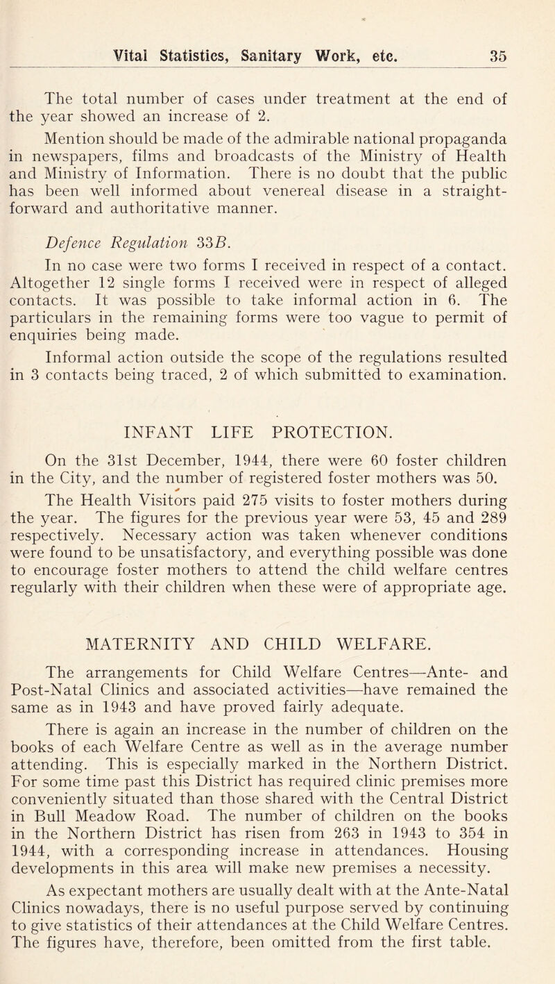 The total number of cases under treatment at the end of the year showed an increase of 2. Mention should be made of the admirable national propaganda in newspapers, films and broadcasts of the Ministry of Health and Ministry of Information. There is no doubt that the public has been well informed about venereal disease in a straight- forward and authoritative manner. Defence Regulation 33B. In no case were two forms I received in respect of a contact. Altogether 12 single forms I received were in respect of alleged contacts. It was possible to take informal action in 6. The particulars in the remaining forms were too vague to permit of enquiries being made. Informal action outside the scope of the regulations resulted in 3 contacts being traced, 2 of which submitted to examination. INFANT LIFE PROTECTION. On the 31st December, 1944, there were 60 foster children in the City, and the number of registered foster mothers was 50. The Health Visitors paid 275 visits to foster mothers during the year. The figures for the previous year were 53, 45 and 289 respectively. Necessary action was taken whenever conditions were found to be unsatisfactory, and everything possible was done to encourage foster mothers to attend the child welfare centres regularly with their children when these were of appropriate age. MATERNITY AND CHILD WELEARE. The arrangements for Child Welfare Centres—Ante- and Post-Natal Clinics and associated activities—have remained the same as in 1943 and have proved fairly adequate. There is again an increase in the number of children on the books of each Welfare Centre as well as in the average number attending. This is especially marked in the Northern District. Eor some time past this District has required clinic premises more conveniently situated than those shared with the Central District in Bull Meadow Road. The number of children on the books in the Northern District has risen from 263 in 1943 to 354 in 1944, with a corresponding increase in attendances. Housing developments in this area will make new premises a necessity. As expectant mothers are usually dealt with at the Ante-Natal Clinics nowadays, there is no useful purpose served by continuing to give statistics of their attendances at the Child Welfare Centres. The figures have, therefore, been omitted from the first table.