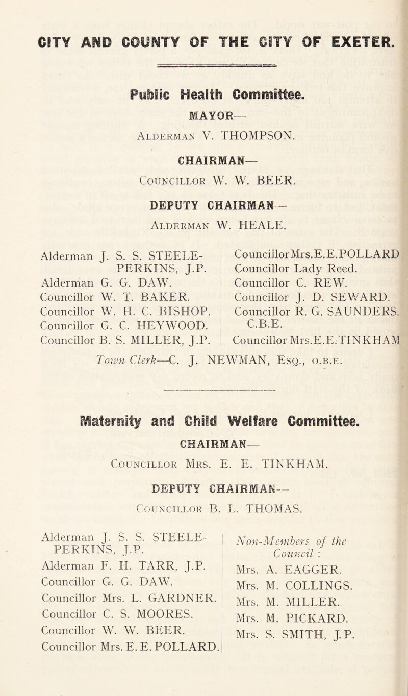 Public Health Committee. MAYOR— Alderman V. THOMPSON. Chairman- Councillor W. W. BEER. DEPUTY CHAIRMAN- Alderman W. HEALE. Alderman J. S. S. STEELE- PERKINS, J.P. Alderman G. G. DAW. Councillor W. T. BAKER. Councillor W. H. C. BISHOP. Councillor G. C. HEYWOOD. Councillor B. S. MILLER, J.P. CouncillorMrs. E. E. POLLARD Councillor Lady Reed. Councillor C. REW. Councillor J. D. SEWARD. Councillor R. G. SAUNDERS. C.B.E. Councillor Mrs.E.E.TINKHAM Town Clerk—C. J. NEWMAN, Esq., o.b.e. Maternity and Child Welfare Committee. CHAIRMAN— Councillor Mrs. E. E. TINKHAM. DEPUTY CHAIRMAN- COUNCILLOR B. L. THOMAS. Alderman J. S. S. STEELE- PERKINS, J.P. Alderman F. H. TARR, J.P. Councillor G. G. DAW. Councillor Mrs. L. GARDNER. Councillor C. S. MOORES. Councillor W. W. BEER. Councillor Mrs. E. E. POLLARD. Non-Members of the Council : Mrs. A. EAGGER. Mrs. M. COLLINGS. Mrs. M. MILLER. Mrs. M. PICKARD. Mrs. S. SMITH, J.P.