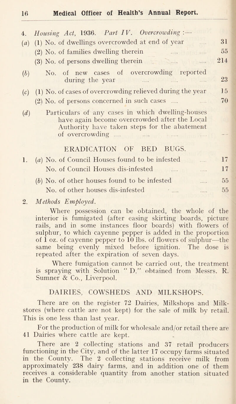 4. Housing Act, 1936. Part IV. Overcrowding :— (a) (1) No. of dwellings overcrowded at end of year 31 (2) No. of families dwelling therein 55 (3) No. of persons dwelling therein 214 (b) No. of new cases of overcrowding reported during the year 23 (c) (1) No. of cases of overcrowding relieved during the year 1 5 (21 No. of persons concerned in such cases 70 (d) Particulars of any cases in which dwelling-houses have again become overcrowded after the Local Authority have taken steps for the abatement of overcrowding ERADICATION OF BED BUGS. 1. (a) No. of Council Houses found to be infested 17 No. of Council Houses dis-infested 17 (b) No. of other houses found to be infested 55 No. of other houses dis-infested ' 55 2. Methods Employed. Where possession can be obtained, the whole of the interior is fumigated (after easing skirting boards, picture rails, and in some instances floor boards) with flowers of sulphur, to which cayenne pepper is added in the proportion of 1 oz. of cayenne pepper to 10 lbs. of flowers of sulphur—the same being evenly mixed before ignition. The dose is repeated after the expiration of seven days. Where fumigation cannot be carried out, the treatment is spraying with Solution “ D,” obtained from Messrs. R. Sumner & Co., Liverpool. DAIRIES, COWSHEDS AND MILKSHOPS. There are on the register 72 Dairies, Milkshops and Milk- stores (where cattle are not kept) for the sale of milk by retail. This is one less than last year. For the production of milk for wholesale and/or retail there are 41 Dairies where cattle are kept. There are 2 collecting stations and 37 retail producers functioning in the City, and of the latter 17 occupy farms situated in the County. The 2 collecting stations receive milk from approximately 238 dairy farms, and in addition one of them receives a considerable quantity from another station situated in the County.