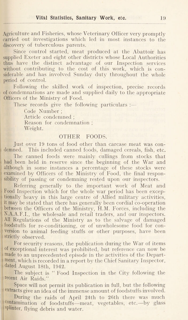 Agriculture and Fisheries, whose Veterinary Officer very promptly carried out investigations which led in most instances to the discovery of tuberculous parents. Since control started, meat produced at the Abattoir has supplied Exeter and eight other districts whose Local Authorities thus have the distinct advantage of our Inspection services without contributing to the cost of this work, which is con- siderable and has involved Sunday duty throughout the whole period of control. Following the skilled work of inspection, precise records of condemnations are made and supplied daily to the appropriate Officers of the Ministry of Food. These records give the following particulars :— Code Number ; Article condemned ; Reason for condemnation ; Weight. OTHER FOODS. Just over 19 tons of food other than carcase meat was con- demned. This included canned foods, damaged cereals, fish, etc. The canned foods were mainly cullings from stocks that had been held in reserve since the beginning of the War and although in some instances a percentage of these stocks were examined by Officers of the Ministry of Food, the final respon- sibility of passing or condemning rested upon our inspectors. Referring generally to the important work of Meat and Food Inspection which for the whole war period has been excep- tionally heavy in this large centre of Allied military activities, it may be stated that there has generally been cordial co-operation between the Officers of the Ministry, 44.M. Forces, including the N.A.A.F.I., the wholesale and retail traders, and our inspectors. AH Regulations of the Ministry as to the salvage of damaged foodstuffs for re-conditioning, or of unwholesome food for con- version to animal feeding stuffs or other purposes, have been strictly observed. For security reasons, the publication during the War of items of exceptional interest was prohibited, but reference can now be made to an unprecedented episode in the activities of the Depart- ment, which is recorded in a report by the Chief Sanitary Inspector, dated August 18th, 1942. The subject is “ Food Inspection in the City following the recent Air Raids.” Space will not permit its publication in full, but the following extracts give an idea of the immense amount of foodstuffs involved. During the raids of April 24th to 26th there was much contamination of foodstuffs—meat, vegetables, etc.—by glass splinter, flying debris and water.