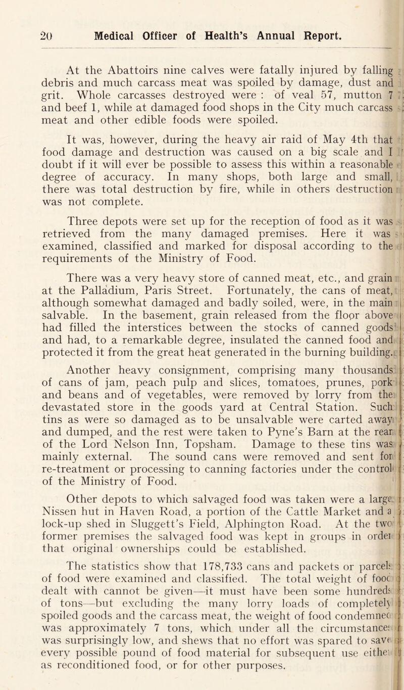 At the Abattoirs nine calves were fatally injured by falling debris and much carcass meat was spoiled by damage, dust and grit. Whole carcasses destroyed were : of veal 57, mutton 7 . and beef 1, while at damaged food shops in the City much carcass ; meat and other edible foods were spoiled. It was, however, during the heavy air raid of May 4th that food damage and destruction was caused on a big scale and I doubt if it will ever be possible to assess this within a reasonable degree of accuracy. In many shops, both large and small, there was total destruction by fire, while in others destruction was not complete. Three depots were set up for the reception of food as it was retrieved from the many damaged premises. Here it was examined, classified and marked for disposal according to the requirements of the Ministry of Food. There was a very heavy store of canned meat, etc., and grain at the Palladium, Paris Street. Fortunately, the cans of meat, although somewhat damaged and badly soiled, were, in the main j salvable. In the basement, grain released from the floor above j had filled the interstices between the stocks of canned goods I. and had, to a remarkable degree, insulated the canned food and protected it from the great heat generated in the burning building, i Another heavy consignment, comprising many thousands of cans of jam, peach pulp and slices, tomatoes, prunes, pork : and beans and of vegetables, were removed by lorry from the devastated store in the goods yard at Central Station. Such tins as were so damaged as to be unsalvable were carted away ' and dumped, and the rest were taken to Pyne’s Barn at the rear j of the Lord Nelson Inn, Topsham. Damage to these tins was / mainly external. The sound cans were removed and sent for l re-treatment or processing to canning factories under the control : of the Ministry of Food. Other depots to which salvaged food was taken were a large j Nissen hut in Haven Road, a portion of the Cattle Market and a j lock-up shed in Sluggett’s Field, Alphington Road. At the twe : former premises the salvaged food was kept in groups in ordei > that original ownerships could be established. The statistics show that 178,733 cans and packets or parcels : of food were examined and classified. The total weight of fooc : dealt with cannot be given—it must have been some hundreds j of tons—but excluding the many lorry loads of complete^ j spoiled goods and the carcass meat, the weight of food condemnec r was approximately 7 tons, which under all the circumstance* ( was surprisingly low, and shews that no effort was spared to save j every possible pound of food material for subsequent use eithei !j as reconditioned food, or for other purposes.