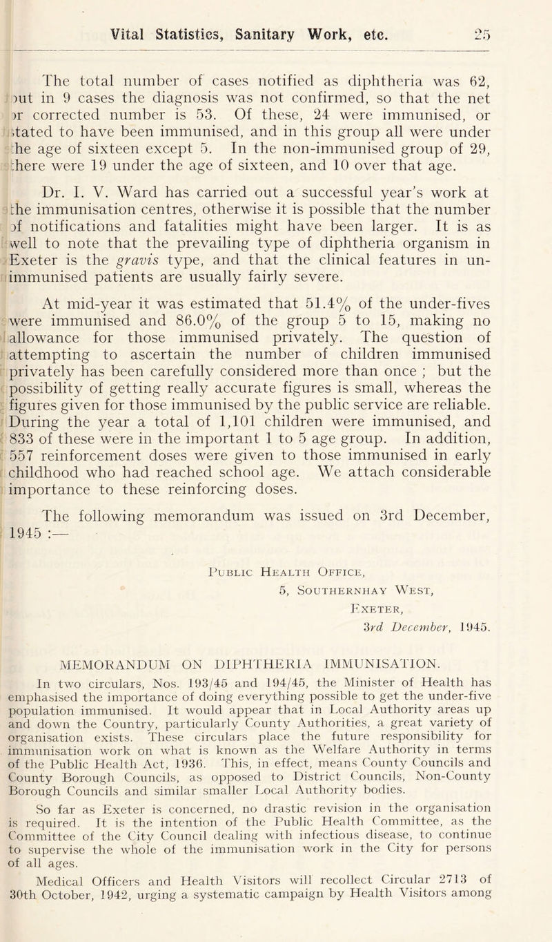 The total number of cases notified as diphtheria was 62, nit in 9 cases the diagnosis was not confirmed, so that the net >r corrected number is 53. Of these, 24 were immunised, or .tated to have been immunised, and in this group all were under he age of sixteen except 5. In the non-immunised group of 29, .here were 19 under the age of sixteen, and 10 over that age. Dr. I. V. Ward has carried out a successful year's work at the immunisation centres, otherwise it is possible that the number 3f notifications and fatalities might have been larger. It is as well to note that the prevailing type of diphtheria organism in Exeter is the gravis type, and that the clinical features in un- immunised patients are usually fairly severe. At mid-year it was estimated that 51.4% of the under-fives were immunised and 86.0% of the group 5 to 15, making no allowance for those immunised privately. The question of attempting to ascertain the number of children immunised privately has been carefully considered more than once ; but the possibility of getting really accurate figures is small, whereas the figures given for those immunised by the public service are reliable. During the year a total of 1,101 children were immunised, and 833 of these were in the important 1 to 5 age group. In addition, 557 reinforcement doses were given to those immunised in early childhood who had reached school age. We attach considerable importance to these reinforcing doses. The following memorandum was issued on 3rd December, 1945 :— Public Health Office, 5, SOUTHERNHAY WEST, Exeter, 3rd December, 11)45. MEMORANDUM ON DIPHTHERIA IMMUNISATION. In two circulars. Nos. 193/45 and 194/45, the Minister of Health has emphasised the importance of doing everything possible to get the under-five population immunised. It would appear that in Local Authority areas up and down the Country, particularly County Authorities, a great variety of organisation exists. These circulars place the future responsibility for immunisation work on what is known as the Welfare Authority in terms of the Public Health Act, 1936. This, in effect, means County Councils and County Borough Councils, as opposed to District Councils, Non-County Borough Councils and similar smaller Local Authority bodies. So far as Exeter is concerned, no drastic revision in the organisation is required. It is the intention of the Public Health Committee, as the Committee of the City Council dealing with infectious disease, to continue to supervise the whole of the immunisation work in the City for persons of all ages. Medical Officers and Health Visitors will recollect Circular 2713 of 30th October, 1942, urging a systematic campaign by Health Visitors among