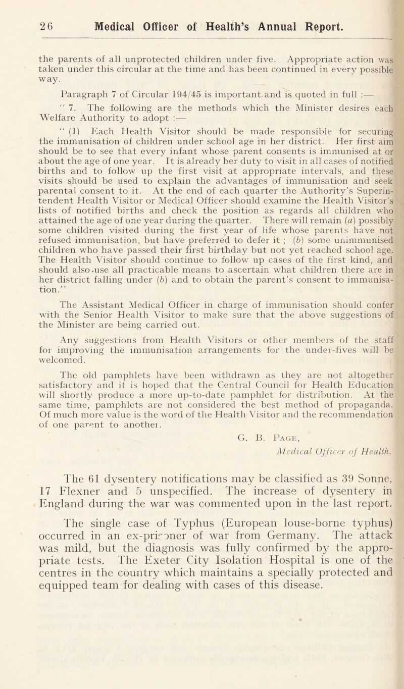 the parents of all unprotected children under five. Appropriate action was taken under this circular at the time and has been continued in every possible way. Paragraph 7 of Circular 194/45 is important and is quoted in full :—- 7. The following are the methods which the Minister desires each Welfare Authority to adopt — “ (1) Each Health Visitor should be made responsible for securing the immunisation of children under school age in her district. Her first aim should be to see that every infant whose parent consents is immunised at or about the age of one year. It is already her duty to visit in all cases of notified births and to follow up the first visit at appropriate intervals, and these visits should be used to explain the advantages of immunisation and seek parental consent to it. At the end of each quarter the Authority’s Superin- tendent Health Visitor or Medical Officer should examine the Health Visitor’s lists of notified births and check the position as regards all children who attained the age of one year during the quarter. There will remain (a) possibly some children visited during the first year of life whose parents have not refused immunisation, but have preferred to defer it ; (6) some unimmunised children who have passed their first birthday but not yet reached school age. The Health Visitor should continue to follow up cases of the first kind, and should also -use all practicable means to ascertain what children there are in her district falling under (b) and to obtain the parent’s consent to immunisa- tion.” The Assistant Medical Officer in charge of immunisation should confer with the Senior Health Visitor to make sure that the above suggestions of the Minister are being carried out. Any suggestions from Health Visitors or other members of the staff for improving the immunisation arrangements for the under-fives will be welcomed. The old pamphlets have been withdrawn as they are not altogether satisfactory and it is hoped that the Central Council for Health Education will shortly produce a more up-to-date pamphlet for distribution. At the same time, pamphlets are not considered the best method of propaganda. Of much more value is the word of the Health Visitor and the recommendation of one parent to anothei. G. B. Page, Medical Officer of Health. The 61 dysentery notifications may be classified as 39 Sonne, 17 Flexner and 5 unspecified. The increase of dysentery in England during the war was commented upon in the last report. The single case of Typhus (European louse-borne typhus) occurred in an ex-prironer of war from Germany. The attack was mild, but the diagnosis was fully confirmed by the appro- priate tests. The Exeter City Isolation Hospital is one of the centres in the country which maintains a specially protected and equipped team for dealing with cases of this disease.