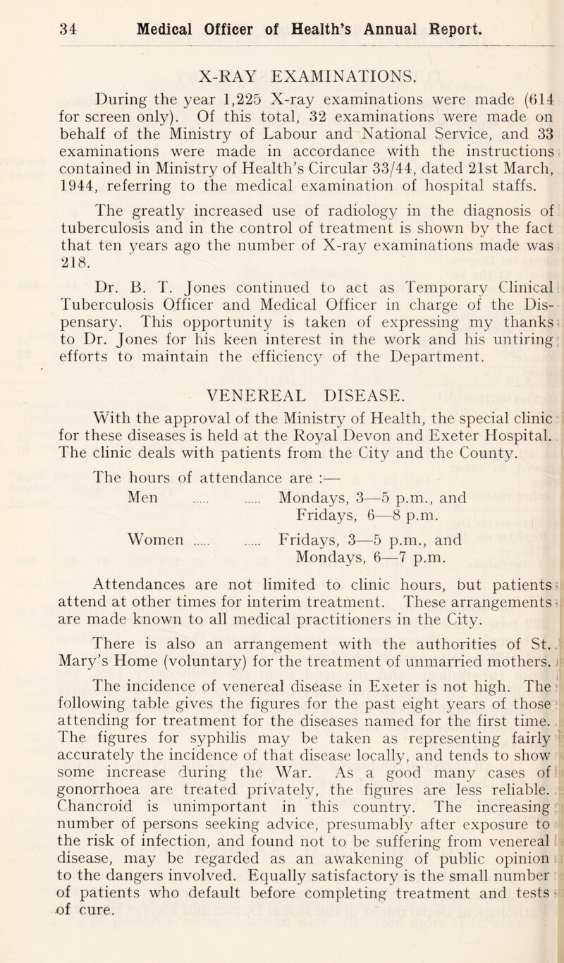 X-RAY EXAMINATIONS. During the year 1,225 X-ray examinations were made (614 for screen only). Of this total, 32 examinations were made on behalf of the Ministry of Labour and National Service, and 33 examinations were made in accordance with the instructions contained in Ministry of Health’s Circular 33/44, dated 21st March, 1944, referring to the medical examination of hospital staffs. The greatly increased use of radiology in the diagnosis of tuberculosis and in the control of treatment is shown by the fact that ten years ago the number of X-ray examinations made was 218. Dr. B. T. Jones continued to act as Temporary Clinical Tuberculosis Officer and Medical Officer in charge of the Dis- pensary. This opportunity is taken of expressing my thanks to Dr. Jones for his keen interest in the work and his untiring efforts to maintain the efficiency of the Department. VENEREAL DISEASE. With the approval of the Ministry of Health, the special clinic for these diseases is held at the Royal Devon and Exeter Hospital. The clinic deals with patients from the City and the County. The hours of attendance are :— Men Mondays, 3—5 p.m., and Fridays, 6—8 p.m. Women Fridays, 3—5 p.m., and Mondays, 6—7 p.m. Attendances are not limited to clinic hours, but patients attend at other times for interim treatment. These arrangements are made known to all medical practitioners in the City. There is also an arrangement with the authorities of St. Mary’s Home (voluntary) for the treatment of unmarried mothers. j| The incidence of venereal disease in Exeter is not high. The following table gives the figures for the past eight years of those attending for treatment for the diseases named for the first time. The figures for syphilis may be taken as representing fairly accurately the incidence of that disease locally, and tends to show some increase during the War. As a good many cases of gonorrhoea are treated privately, the figures are less reliable. Chancroid is unimportant in this country. The increasing number of persons seeking advice, presumably after exposure to the risk of infection, and found not to be suffering from venereal disease, may be regarded as an awakening of public opinion to the dangers involved. Equally satisfactory is the small number of patients who default before completing treatment and tests of cure.
