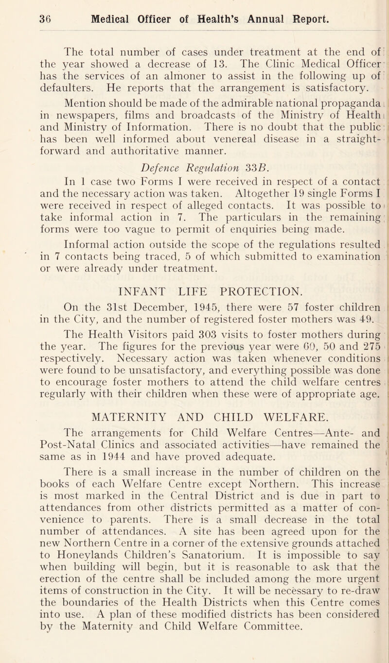 The total number of cases under treatment at the end of the year showed a decrease of 13. The Clinic Medical Officer has the services of an almoner to assist in the following up of defaulters. He reports that the arrangement is satisfactory. Mention should be made of the admirable national propaganda in newspapers, films and broadcasts of the Ministry of Health and Ministry of Information. There is no doubt that the public has been well informed about venereal disease in a straight- forward and authoritative manner. Defence Regulation 33B. In 1 case two Forms I were received in respect of a contact and the necessary action was taken. Altogether 19 single Forms I were received in respect of alleged contacts. It was possible to take informal action in 7. The particulars in the remaining forms were too vague to permit of enquiries being made. Informal action outside the scope of the regulations resulted in 7 contacts being traced, 5 of which submitted to examination or were already under treatment. INFANT LIFE PROTECTION. On the 31st December, 1945, there were 57 foster children in the City, and the number of registered foster mothers was 49. The Health Visitors paid 303 visits to foster mothers during the year. The figures for the previous year were 60, 50 and 275 respectively. Necessary action was taken whenever conditions were found to be unsatisfactory, and everything possible was done to encourage foster mothers to attend the child welfare centres regularly with their children when these were of appropriate age. MATERNITY AND CHILD WELFARE. The arrangements for Child Welfare Centres—Ante- and Post-Natal Clinics and associated activities—have remained the same as in 1944 and have proved adequate. There is a small increase in the number of children on the books of each Welfare Centre except Northern. This increase is most marked in the Central District and is due in part to attendances from other districts permitted as a matter of con- venience to parents. There is a small decrease in the total number of attendances. A site has been agreed upon for the new Northern Centre in a corner of the extensive grounds attached to Honeylands Children's Sanatorium. It is impossible to say when building will begin, but it is reasonable to ask that the erection of the centre shall be included among the more urgent items of construction in the City. It will be necessary to re-draw the boundaries of the Health Districts when this Centre comes into use. A plan of these modified districts has been considered by the Maternity and Child Welfare Committee.