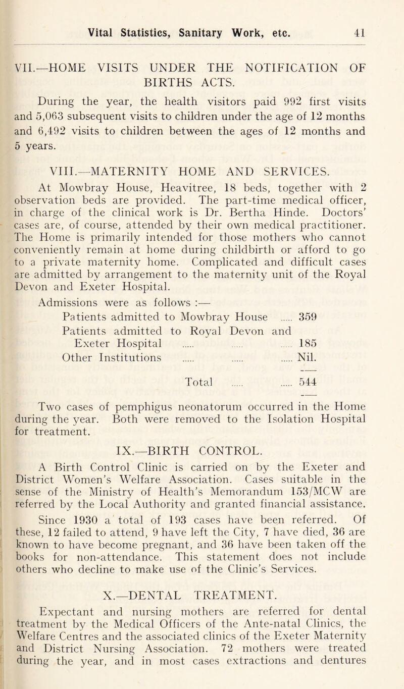 VII.—HOME VISITS UNDER THE NOTIFICATION OF BIRTHS ACTS. During the year, the health visitors paid 992 first visits and 5,063 subsequent visits to children under the age of 12 months and 6,492 visits to children between the ages of 12 months and 5 years. VIII.—MATERNITY HOME AND SERVICES. At Mowbray House, Heavitree, 18 beds, together with 2 observation beds are provided. The part-time medical officer, in charge of the clinical work is Dr. Bertha Hinde. Doctors' cases are, of course, attended by their own medical practitioner. The Home is primarily intended for those mothers who cannot conveniently remain at home during childbirth or afford to go to a private maternity home. Complicated and difficult cases are admitted by arrangement to the maternity unit of the Royal Devon and Exeter Hospital. Admissions were as follows :— Patients admitted to Mowbray House 359 Patients admitted to Royal Devon and Exeter Hospital 185 Other Institutions Nil. Total 544 Two cases of pemphigus neonatorum occurred in the Home during the year. Both were removed to the Isolation Hospital for treatment. IX.—BIRTH CONTROL. A Birth Control Clinic is carried on by the Exeter and District Women’s Welfare Association. Cases suitable in the sense of the Ministry of Health’s Memorandum 153/MCW are referred by the Local Authority and granted financial assistance. Since 1930 a total of 193 cases have been referred. Of these, 12 failed to attend, 9 have left the City, 7 have died, 36 are known to have become pregnant, and 36 have been taken off the books for non-attendance. This statement does not include others who decline to make use of the Clinic’s Services. X.—DENTAL TREATMENT. Expectant and nursing mothers are referred for dental treatment by the Medical Officers of the Ante-natal Clinics, the Welfare Centres and the associated clinics of the Exeter Maternity and District Nursing Association. 72 mothers were treated during the year, and in most cases extractions and dentures