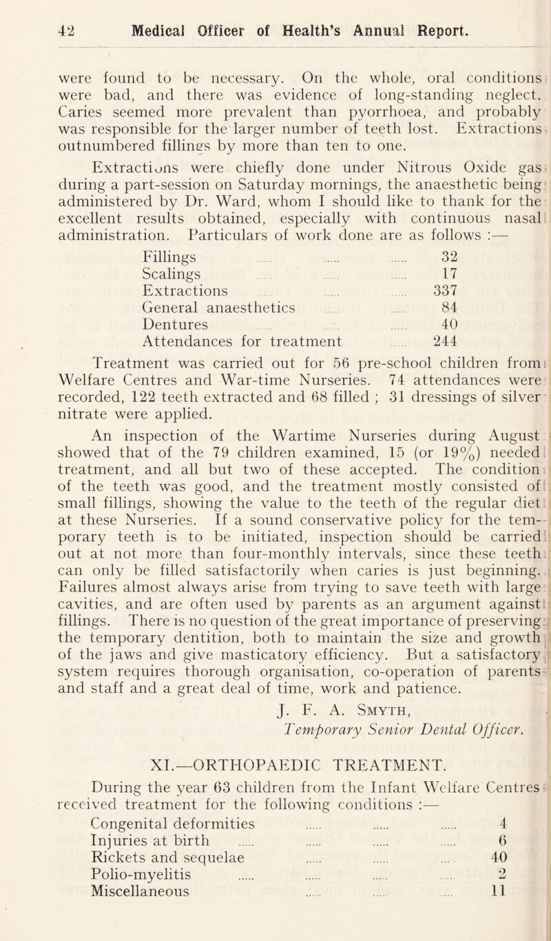 were found to be necessary. On the whole, oral conditions were bad, and there was evidence of long-standing neglect. Caries seemed more prevalent than pyorrhoea, and probably was responsible for the larger number of teeth lost. Extractions outnumbered fillings by more than ten to one. Extractions were chiefly done under Nitrous Oxide gas during a part-session on Saturday mornings, the anaesthetic being administered by Dr. Ward, whom I should like to thank for the excellent results obtained, especially with continuous nasal administration. Particulars of work done are as follows :— Fillings 32 Scalings ..... 17 Extractions 337 General anaesthetics 84 Dentures 40 Attendances for treatment 244 Treatment was carried out for 56 pre-school children from Welfare Centres and War-time Nurseries. 74 attendances were recorded, 122 teeth extracted and 68 filled ; 31 dressings of silver nitrate were applied. An inspection of the Wartime Nurseries during August showed that of the 79 children examined, 15 (or 19%) needed treatment, and all but two of these accepted. The condition of the teeth was good, and the treatment mostly consisted of small fillings, showing the value to the teeth of the regular diet at these Nurseries. If a sound conservative policy for the tem- porary teeth is to be initiated, inspection should be carried out at not more than four-monthly intervals, since these teeth can only be filled satisfactorily when caries is just beginning. Failures almost always arise from trying to save teeth with large cavities, and are often used by parents as an argument against: fillings. There is no question of the great importance of preserving the temporary dentition, both to maintain the size and growth of the jaws and give masticatory efficiency. But a satisfactory, system requires thorough organisation, co-operation of parents and staff and a great deal of time, work and patience. J. F. A. Smyth, Temporary Senior Dental Officer. XI.—ORTHOPAEDIC TREATMENT. During the year 63 children from the Infant Welfare Centres received treatment for the following conditions :— Congenital deformities 4 Injuries at birth 6 Rickets and sequelae ... 40 Polio-myelitis .... 2 Miscellaneous .... ... 11