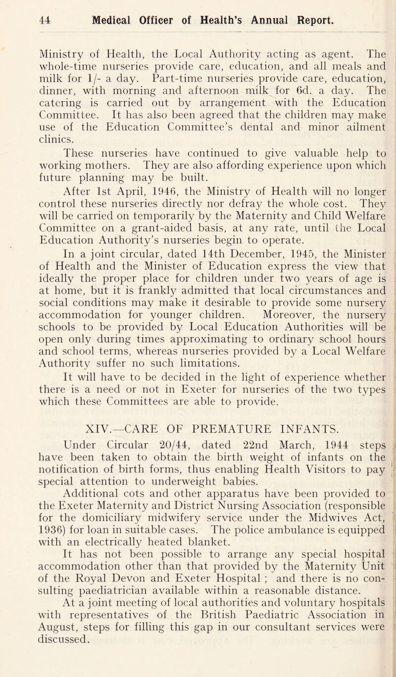 Ministry of Health, the Local Authority acting as agent. The whole-time nurseries provide care, education, and all meals and milk for 1/- a day. Part-time nurseries provide care, education, dinner, with morning and afternoon milk for 6cl. a day. The catering is carried out by arrangement with the Education Committee. It has also been agreed that the children may make use of the Education Committee’s dental and minor ailment clinics. These nurseries have continued to give valuable help to working mothers. They are also affording experience upon which future planning may be built. After 1st April, 1946, the Ministry of Health will no longer control these nurseries directly nor defray the whole cost. They will be carried on temporarily by the Maternity and Child Welfare Committee on a grant-aided basis, at any rate, until the Local Education Authority’s nurseries begin to operate. In a joint circular, dated 14th December, 1945, the Minister of Health and the Minister of Education express the view that ideally the proper place for children under two years of age is at home, but it is frankly admitted that local circumstances and social conditions may make it desirable to provide some nursery accommodation for younger children. Moreover, the nursery schools to be provided by Local Education Authorities will be open only during times approximating to ordinary school hours and school terms, whereas nurseries provided by a Local Welfare Authority suffer no such limitations. It will have to be decided in the light of experience whether there is a need or not in Exeter for nurseries of the two types which these Committees are able to provide. XIV.—CARE OF PREMATURE INFANTS. Under Circular 20/44, dated 22nd March, 1944 steps have been taken to obtain the birth weight of infants on the notification of birth forms, thus enabling Health Visitors to pay special attention to underweight babies. Additional cots and other apparatus have been provided to the Exeter Maternity and District Nursing Association (responsible for the domiciliary midwifery service under the Midwives Act, 1936) for loan in suitable cases. The police ambulance is equipped with an electrically heated blanket. It has not been possible to arrange any special hospital accommodation other than that provided by the Maternity Unit of the Royal Devon and Exeter Hospital ; and there is no con- sulting paediatrician available within a reasonable distance. At a joint meeting of local authorities and voluntary hospitals with representatives of the British Paediatric Association in August, steps for filling this gap in our consultant services were discussed.