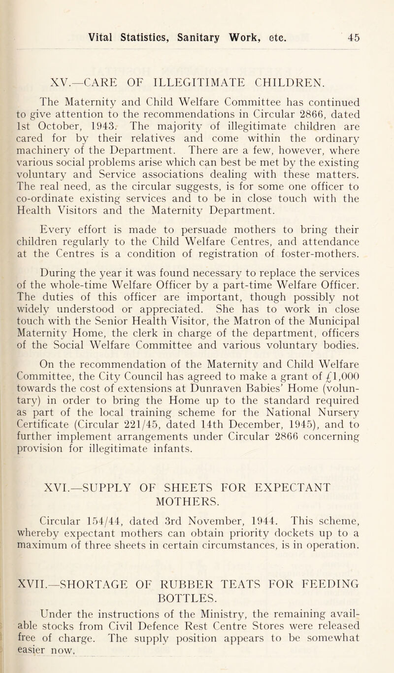 XV.—CARE OF ILLEGITIMATE CHILDREN. The Maternity and Child Welfare Committee has continued to give attention to the recommendations in Circular 2866, dated 1st October, 1943. The majority of illegitimate children are cared for by their relatives and come within the ordinary machinery of the Department. There are a few, however, where various social problems arise which can best be met by the existing voluntary and Service associations dealing with these matters. The real need, as the circular suggests, is for some one officer to co-ordinate existing services and to be in close touch with the Health Visitors and the Maternity Department. Every effort is made to persuade mothers to bring their children regularly to the Child Welfare Centres, and attendance at the Centres is a condition of registration of foster-mothers. During the year it was found necessary to replace the services of the whole-time Welfare Officer by a part-time Welfare Officer. The duties of this officer are important, though possibly not widely understood or appreciated. She has to work in close touch with the Senior Health Visitor, the Matron of the Municipal Maternity Home, the clerk in charge of the department, officers of the Social Welfare Committee and various voluntary bodies. On the recommendation of the Maternity and Child Welfare Committee, the City Council has agreed to make a grant of £1,000 towards the cost of extensions at Dunraven Babies’ Home (volun- tary) in order to bring the Home up to the standard required as part of the local training scheme for the National Nursery Certificate (Circular 221/45, dated 14th December, 1945), and to further implement arrangements under Circular 2866 concerning provision for illegitimate infants. XVI.—SUPPLY OF SHEETS FOR EXPECTANT MOTHERS. Circular 154/44, dated 3rd November, 1944. This scheme, whereby expectant mothers can obtain priority dockets up to a maximum of three sheets in certain circumstances, is in operation. XVII.—SHORTAGE OF RUBBER TEATS FOR FEEDING BOTTLES. Under the instructions of the Ministry, the remaining avail- able stocks from Civil Defence Rest Centre Stores were released free of charge. The supply position appears to be somewhat easier now,