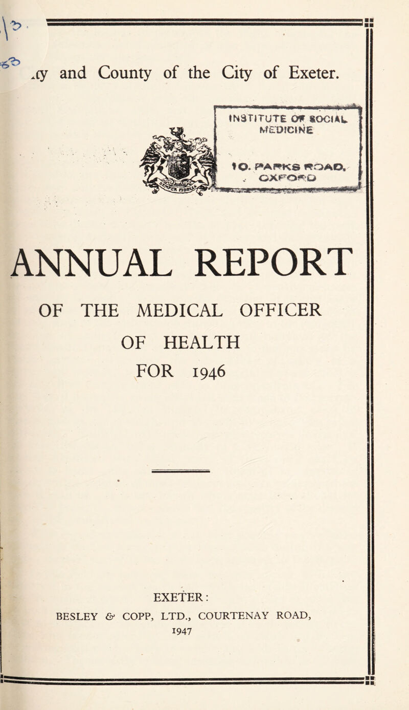 \ cy and County of the City of Exeter. A iN3TlTUTE Off SOCUL Min)IC»NE to. *»AI*^KS «OAO. V OXPO?^Q ANNUAL REPORT OF THE MEDICAL OFFICER OF HEALTH FOR 1946 EXETER: BESLEY & COPP, LTD., COURTENAY ROAD, 1947