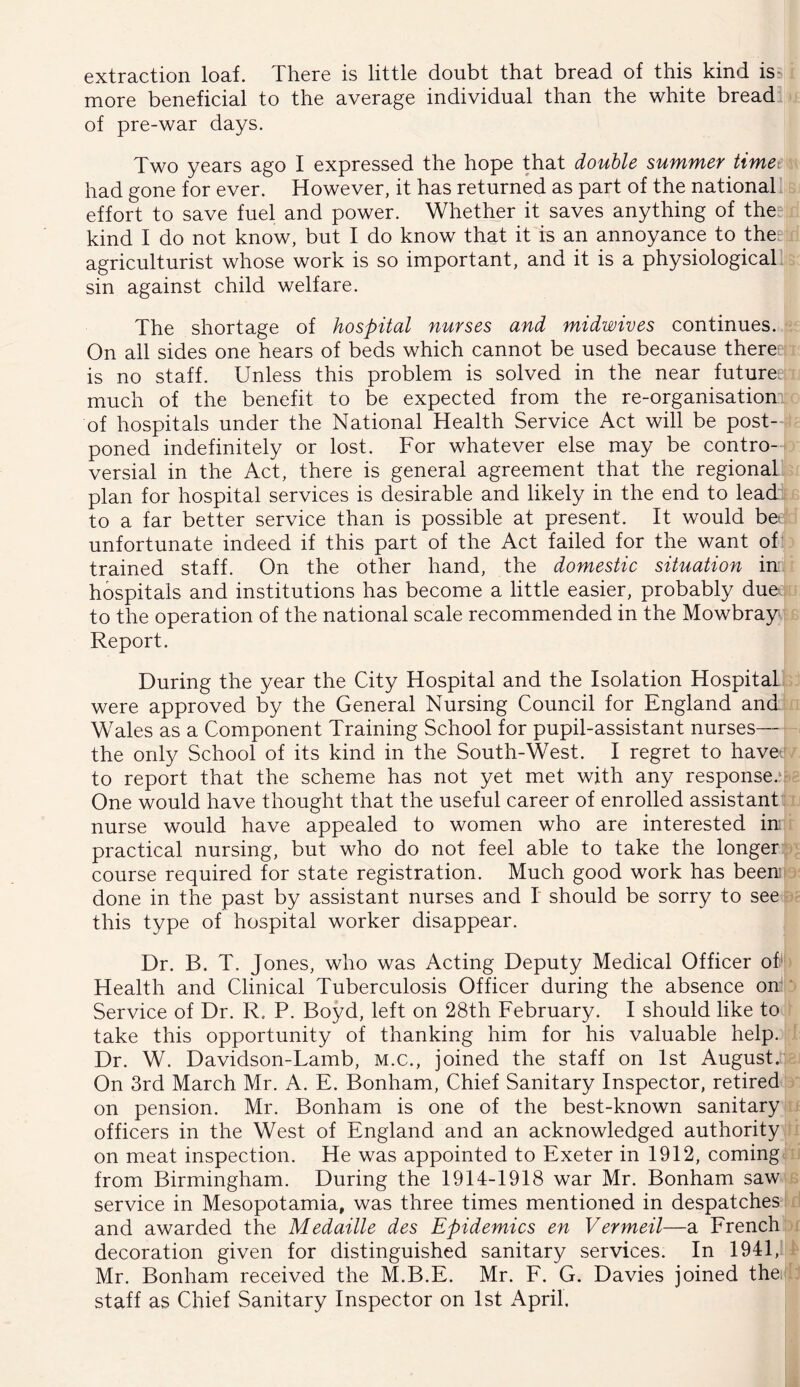 extraction loaf. There is little doubt that bread of this kind iss more beneficial to the average individual than the white bread of pre-war days. Two years ago I expressed the hope that double summer time. had gone for ever. However, it has returned as part of the national effort to save fuel and power. Whether it saves anything of the: kind I do not know, but I do know that it is an annoyance to the“ agriculturist whose work is so important, and it is a physiological sin against child welfare. The shortage of hospital nurses and midwives continues. On all sides one hears of beds which cannot be used because there: is no staff. Unless this problem is solved in the near future^ much of the benefit to be expected from the re-organisationil of hospitals under the National Health Service Act will be post-J poned indefinitely or lost. For whatever else may be contro- versial in the Act, there is general agreement that the regional plan for hospital services is desirable and likely in the end to lead, to a far better service than is possible at present. It would bet unfortunate indeed if this part of the Act failed for the want of trained staff. On the other hand, the domestic situation in hospitals and institutions has become a little easier, probably due to the operation of the national scale recommended in the Mowbray Report. During the year the City Hospital and the Isolation Hospital were approved by the General Nursing Council for England and Wales as a Component Training School for pupil-assistant nurses— the only School of its kind in the South-West. I regret to havet to report that the scheme has not yet met with any response.^ One would have thought that the useful career of enrolled assistant nurse would have appealed to women who are interested in practical nursing, but who do not feel able to take the longer course required for state registration. Much good work has been done in the past by assistant nurses and I should be sorry to see this type of hospital worker disappear. Dr. B. T. Jones, who was Acting Deputy Medical Officer of Health and Clinical Tuberculosis Officer during the absence on^' Service of Dr. R. P. Boyd, left on 28th February. I should like to take this opportunity of thanking him for his valuable help. Dr. W. Davidson-Lamb, m.c., joined the staff on 1st August. On 3rd March Mr. A. E. Bonham, Chief Sanitary Inspector, retired on pension. Mr. Bonham is one of the best-known sanitary officers in the West of England and an acknowledged authority on meat inspection. He was appointed to Exeter in 1912, coming from Birmingham. During the 1914-1918 war Mr. Bonham saw service in Mesopotamia, was three times mentioned in despatches and awarded the Medaille des Epidemics en Vermeil—a Erench decoration given for distinguished sanitary services. In 1941, Mr. Bonham received the M.B.E. Mr. F. G. Davies joined thei staff as Chief Sanitary Inspector on 1st iVpril.