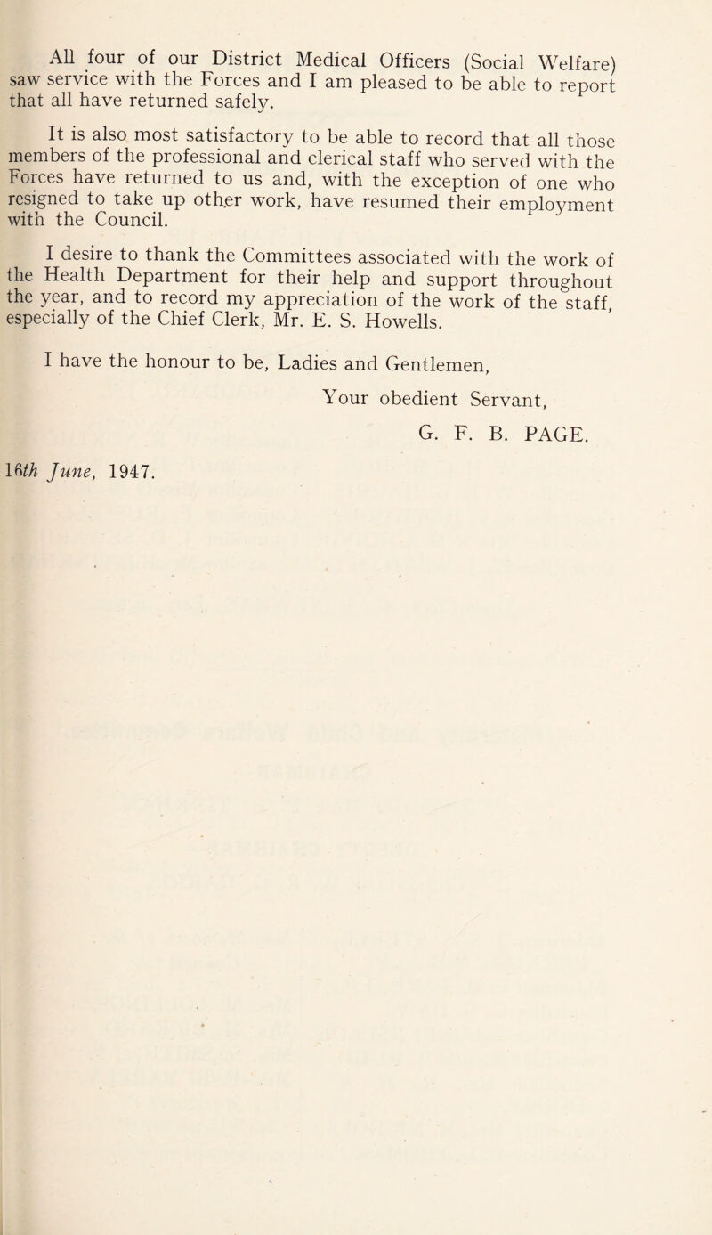 All four of our District Medical Officers (Social Welfare) saw service with, the Forces and I am pleased to be able to report that all have returned safely. It is also most satisfactory to be able to record that all those members of the professional and clerical staff who served with the Forces have returned to us and, with the exception of one who resigned to take up other work, have resumed their employment with the Council. I desire to thank the Committees associated with the work of the Health Department for their help and support throughout the year, and to record my appreciation of the work of the staff, especially of the Chief Clerk, Mr. E. S. Howells. I have the honour to be. Ladies and Gentlemen, Your obedient Servant, G. F. B. PAGE. lUh June, 1947.