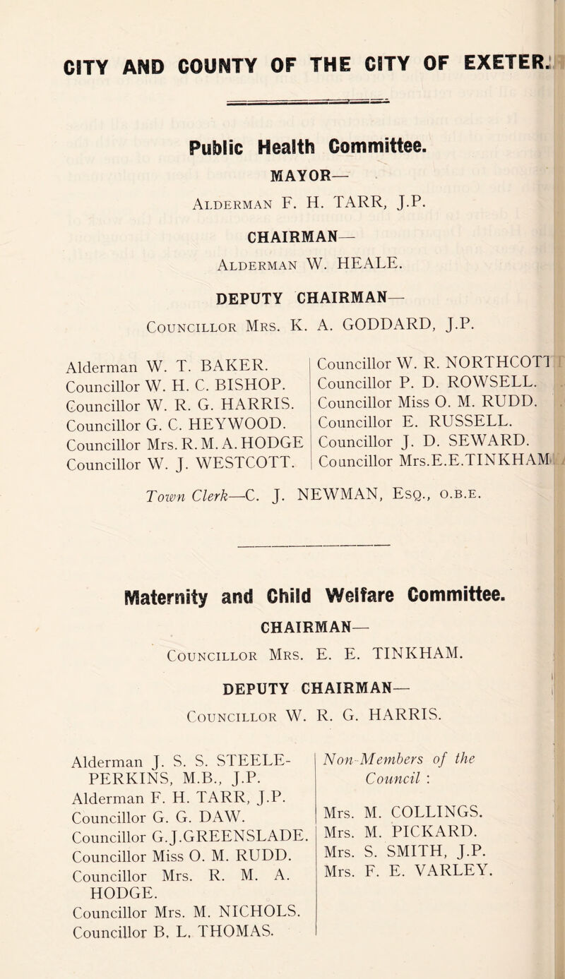 Public Health Committee. MAYOR— Alderman F. H. TARR, J.P. CHAIRMAN— Alderman W. HEALE. DEPUTY Chairman- Councillor Mrs. K. a. GODDARD, J.P. Alderman W. T. BAKER. Councillor W. H. C. BISELOP. Councillor W. R. G. HARRIS. Councillor G. C. HEYWOOD. Councillor Mrs. R. M. A. HODGE Councillor W. J. WESTCOTT. Councillor W. R. NORTHCOTl Councillor P. D. ROWSELL. Councillor Miss O. M. RUDD. Councillor E. RUSSELL. Councillor J. D. SEWARD. Coancillor Mrs.E.E.TINKHAM^ Town Clerk—C. J. NEWMAN, Esq., o.b.e. Maternity and Child Welfare Committee. Chairman- Councillor Mrs. E. E. TINKHAM. DEPUTY Chairman- Councillor W. R. G. HARRIS. Alderman J. S. S. STEELE- PERKINS, M.B., J.P. Alderman E. H. TARR, J.P. Councillor G. G. DAW. Councillor G.J.GREENSLADE. Councillor Miss O. M. RUDD. Councillor Mrs. R. M. A. HODGE. Councillor Mrs. M. NICHOLS. Councillor B, L, THOMAS. Non-Members of the Council : Mrs. M. COLLINGS. Mrs. M. PICKARD. Mrs. S. SMITH, J.P. Mrs. E. E. VARLEY.