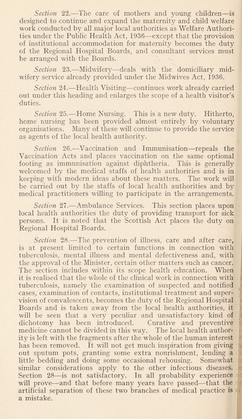 Section 22.^—The care of mothers and young children—is designed to continue and expand the maternity and child welfare work conducted by all major local authorities as Welfare Authori- ties under the Public Health Act, 1936—except that the provision of institutional accommodation for maternity becomes the duty of the Regional Hospital Boards, and consultant services must be arranged with the Boards. Section 23.—Midwifery—deals with the domiciliary mid- wifery service already provided under the Midwives Act, 1936. Section 24.—Health Visiting—continues work already carried out under this heading and enlarges the scope of a health visitor's duties. Section 25.—Home Nursing. This is a new duty. Hitherto, home nursing has been provided almiost entirely by voluntary organisations. Many of these will continue to provide the service as agents of the local health authority. Section 26.—Vaccination and Immunisation—repeals the Vaccination Acts and places vaccination on the same optional footing as immiunisation against diphtheria. This is generally welcomed by the medical staffs of health authorities and is in keeping with modern ideas about these matters. The work will be carried out by the staffs of local health authorities and by medical practitioners willing to participate in the arrangements. Section 27.—Ambulance Services. This section places upon local health authorities the duty of providing transport for sick persons. It is noted that the Scottish Act places the duty on Regional Hospital Boards. Section 28.—The prevention of illness, care and after care, | is at present limited to certain functions in connection with i tuberculosis, mental illness and mental defectiveness and, with l the approval of the Minister, certain other matters such as cancer, f The section includes within its scope health education. When it is realised that the whole of the clinical work in connection with ; tuberculosis, namely the examination of suspected and notified cases, examination of contacts, institutional treatment and super- y vision of convalescents, becomes the duty of the Regional Hospital i Boards and is taken away from the local health authorities, it will be seen that a very peculiar and unsatisfactory kind of dichotomy has been introduced. Curative and preventive medicine cannot be divided in this v/ay. The local health author- ity is left with the fragments after the whole of the human interest has been removed. It will not get much inspiration from giving out sputum pots, granting some extra nourishment, lending a little bedding and doing some occasional rehousing. Somewhat similar considerations apply to the other infectious diseases. Section 28—is not satisfactory. In all probability experience will prove—and that before many years have passed—that the artificial separation of these two branches of medical practice is a mistake.