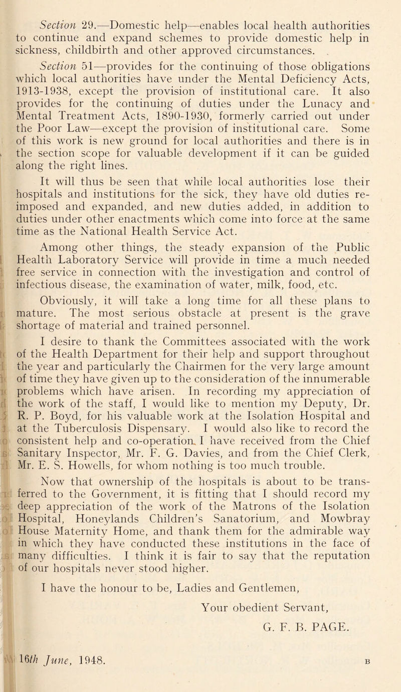 Section 29,—Domestic help—enables local health authorities to continue and expand schemes to provide domestic help in sickness, childbirth and other approved circumstances. , Section 51—provides for the continuing of those obligations which local authorities have under the Mental Deficiency Acts, 1913-1938, except the provision of institutional care. It also provides for the continuing of duties under the Lunacy and Mental Treatment Acts, 1890-1930, formerly carried out under the Poor Law—except the provision of institutional care. Some of this work is new ground for local authorities and there is in » the section scope for valuable development if it can be guided along the right lines. i- i< r a <■ J j f: G It will thus be seen that while local authorities lose their hospitals and institutions for the sick, they have old duties re- imposed and expanded, and new duties added, in addition to duties under other enactments which come into force at the same time as the National Health Service Act. Among other things, the steady expansion of the Public Health Laboratory Service will provide in time a much needed free service in connection with the investigation and control of infectious disease, the examination of water, milk, food, etc. Obviously, it will take a long time for all these plans to mature. The most serious obstacle at present is the grave shortage of material and trained personnel. I desire to thank the Committees associated with the work of the Health Department for their help and support throughout the year and particularly the Chairmen for the very large amount of time they have given up to the consideration of the innumerable problems which have arisen. In recording my appreciation of the work of the staff, I would like to mention my Deputy, Dr. R. P. Boyd, for his valuable work at the Isolation Hospital and at the Tuberculosis Dispensary. I would also like to record the consistent help and co-operatiorr I have received from the Chief Sanitary Inspector, Mr. F. G. Davies, and from the Chief Clerk, Mr. E. S. Howells, for whom nothing is too much trouble. Now that ownership of the hospitals is about to be trans- i ferred to the Government, it is fitting that I should record my deep appreciation of the work of the Matrons of the Isolation ) Hospital, Honeylands Children’s Sanatorium, and Mowbray / House Maternity Home, and thank them for the admirable way in which they have conducted these institutions in the face of many difficulties. I think it is fair to say that the reputation of our hospitals never stood higher. I have the honour to be. Ladies and Gentlemen, Your obedient Servant, G. F. B. PAGE. vA 16//? June, 1948. B