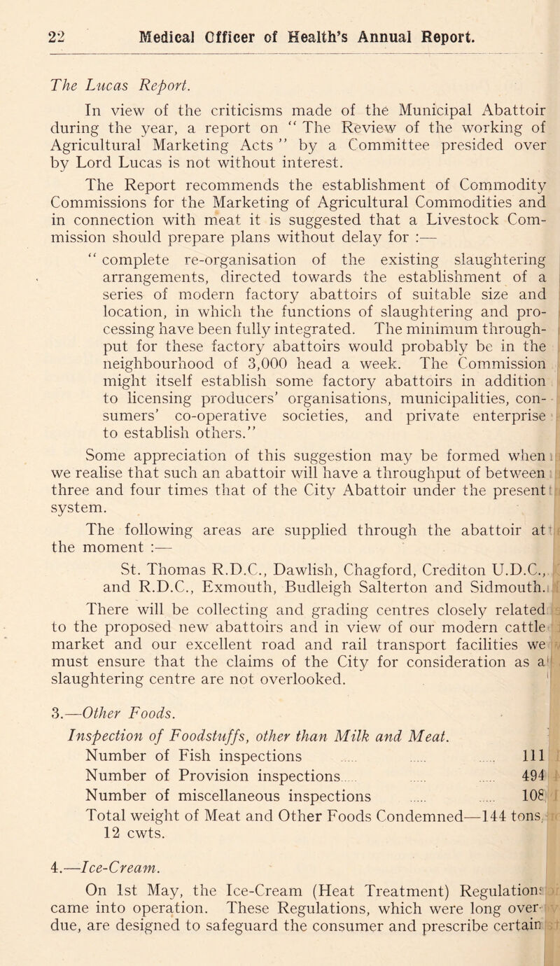 The Lucas Report. In view of the criticisms made of the Municipal Abattoir during the year, a report on ‘‘ The Review of the working of Agricultural Marketing Acts ” by a Committee presided over by Lord Lucas is not without interest. The Report recommends the establishment of Commodity Commissions for the Marketing of Agricultural Commodities and in connection with m.eat it is suggested that a Livestock Com- mission should prepare plans without delay for :— complete re-organisation of the existing slaughtering arrangements, directed towards the establishment of a series of modern factory abattoirs of suitable size and location, in which the functions of slaughtering and pro- cessing have been fully integrated. The minimum through- put for these factory abattoirs would probably be in the neighbourhood of 3,000 head a week. The Commission might itself establish some factory abattoirs in addition to licensing producers’ organisations, municipalities, con- sumers’ co-operative societies, and private enterprise to establish others.” Some appreciation of this suggestion may be formed when i we realise that such an abattoir will have a throughput of between ' three and four times that of the City Abattoir under the present! system. The following areas are supplied through the abattoir att! the moment :— St. Thomas R.D.C., Dawlish, Chagford, Crediton U.D.C., and R.D.C., Exmouth, Budleigh Salterton and Sidmouth.i There will be collecting and grading centres closely related to the proposed new abattoirs and in view of our modern cattle market and our excellent road and rail transport facilities we must ensure that the claims of the City for consideration as a'l slaughtering centre are not overlooked.  3.—Other Foods. Inspection of Foodstuffs, other than Milk and Meat. Number of Fish inspections Ill Number of Provision inspections 494 Number of miscellaneous inspections 108 Total weight of Meat and Other Foods Condemned—144 tons, 12 cwts. 4.—Ice-Cream. On 1st May, the Ice-Cream (Heat Treatment) Regulation! came into operation. These Regulations, which were long over- due, are designed to safeguard the consumer and prescribe certain