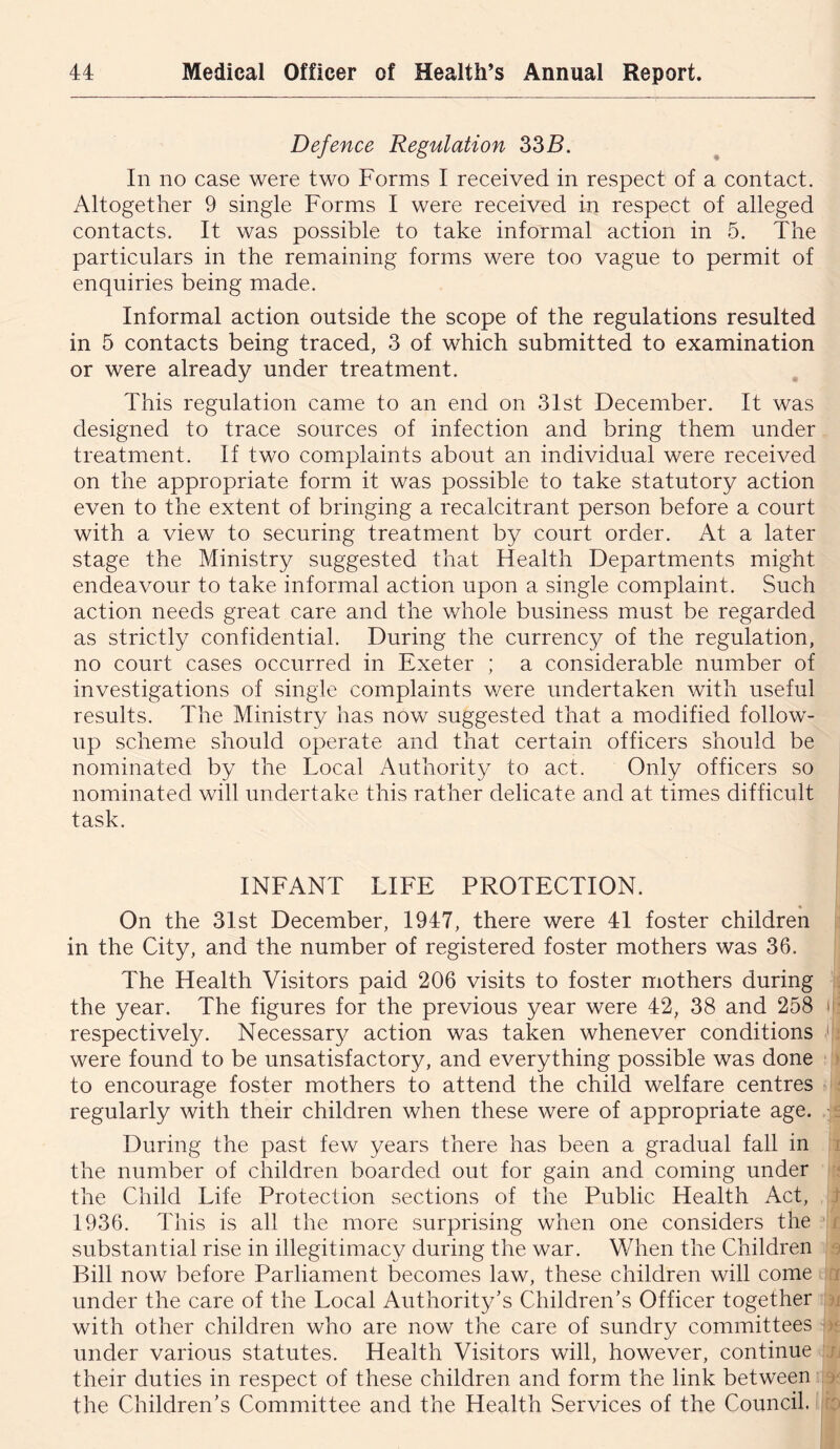 Defence Regulation 335. In no case were two Forms I received in respect of a contact. Altogether 9 single Forms I were received in respect of alleged contacts. It was possible to take informal action in 5. The particulars in the remaining forms were too vague to permit of enquiries being made. Informal action outside the scope of the regulations resulted in 5 contacts being traced, 3 of which submitted to examination or were already under treatment. This regulation came to an end on 3Ist December. It was designed to trace sources of infection and bring them under treatment. If two complaints about an individual were received on the appropriate form it was possible to take statutory action even to the extent of bringing a recalcitrant person before a court with a view to securing treatment by court order. At a later stage the Ministry suggested that Health Departments might endeavour to take informal action upon a single complaint. Such action needs great care and the whole business must be regarded as strictly confidential. During the currency of the regulation, no court cases occurred in Exeter ; a considerable number of investigations of single complaints v/ere undertaken with useful results. The Ministry has now suggested that a modified follow- up scheme should operate and that certain officers should be nominated by the Local Authority to act. Only officers so nominated will undertake this rather delicate and at times difficult task. INFANT LIFE PROTECTION. On the 3Ist December, 1947, there were 41 foster children in the City, and the number of registered foster mothers was 36. The Health Visitors paid 206 visits to foster mothers during ; the year. The figures for the previous year were 42, 38 and 258 n- respectively. Necessary/ action was taken whenever conditions C were found to be unsatisfactory, and everything possible was done ) to encourage foster mothers to attend the child welfare centres ; regularly with their children when these were of appropriate age. ^ During the past few years there has been a gradual fall in i the number of children boarded out for gain and coming under f the Child Life Protection sections of the Public Health Act, t 1936. This is all the more surprising when one considers the a substantial rise in illegitimacy during the war. When the Children 3 Bill now before Parliament becomes law, these children will come rx under the care of the Local Authority’s Children’s Officer together a with other children who are now the care of sundry committees ae under various statutes. Health Visitors will, however, continue n their duties in respect of these children and form the link between /r the Children’s Committee and the Health Services of the Council, 'o