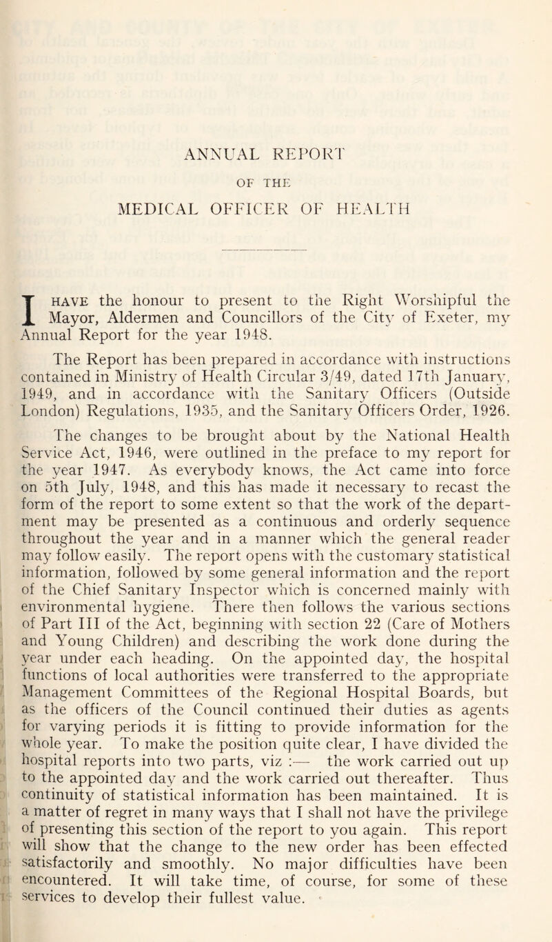 ANNUAL REPORT OF THE MEDICAL OFFICER OF HEALTH I HAVE the honour to present to the Right Worshipful the Mayor, Aldermen and Councillors of the Cit}' of Exeter, ni}- Annual Report for the year 1948. The Report has been prepared in accordance with instructions contained in Ministry of Health Circular 3/49, dated 17th January, 1949, and in accordance with the Sanitary Officers (Outside London) Regulations, 1935, and the Sanitary Officers Order, 1926. The changes to be brought about by the National Health Service Act, 1946, were outlined in the preface to my report for the year 1947. As everybody knows, the Act came into force on 5th July, 1948, and this has made it necessary to recast the form of the report to some extent so that the work of the depart- ment may be presented as a continuous and orderly sequence throughout the year and in a manner which the general reader may follow easily. The report opens with the customary statistical information, followed by some general information and the report of the Chief Sanitary Inspector which is concerned mainly with environmental hygiene. There then follows the various sections of Part III of the Act, beginning with section 22 (Care of Mothers and Young Children) and describing the work done during the year under each heading. On the appointed day, the hospital functions of local authorities were transferred to the appropriate Management Committees of the Regional Hospital Boards, but as the officers of the Council continued their duties as agents for varying periods it is fitting to provide information for the whole year. To make the position quite clear, I have divided the hospital reports into two parts, viz :— the work carried out up to the appointed day and the work carried out thereafter. Thus continuity of statistical information has been maintained. It is a matter of regret in many ways that I shall not have the privilege of presenting this section of the report to you again. This report will show that the change to the new order has been effected satisfactorily and smoothly. No major difficulties have been encountered. It will take time, of course, for some of these