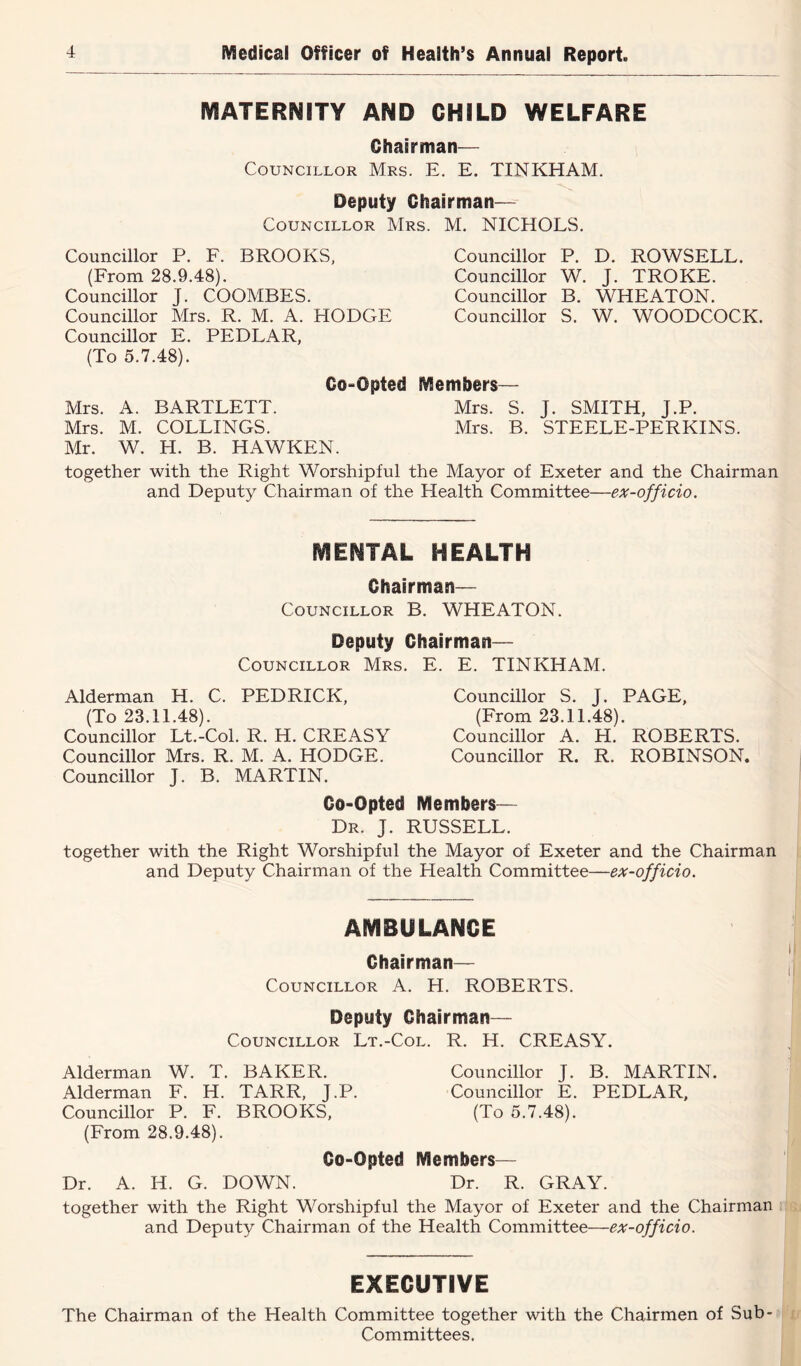MATERNITY AND CHILD WELFARE Chairman— Councillor Mrs. E. E. TINKHAM. Deputy Chairman— Councillor Mrs. M. NICHOLS. Councillor P. F. BROOKS, (From 28.9.48). Councillor J. COOMBES. Councillor Mrs. R. M. A. HODGE Councillor E. PEDLAR, (To 5.7.48). Co-Opted Mrs. A. BARTLETT. Mrs. M. COLLINGS. Mr. W. H. B. HAWKEN. together with the Right Worshipful and Deputy Chairman of th( Councillor P. D. ROWSELL. Councillor W. J. TROKE. Councillor B. WHEATON. Councillor S. W. WOODCOCK. Members— Mrs. S. J. SMITH, J.P. Mrs. B. STEELE-PERKINS. he Mayor of Exeter and the Chairman Health Committee—ex-officio. MENTAL HEALTH Chairman— Councillor B. WHEATON. Deputy Chairman— Councillor Mrs. E. E. TINKHAM. Alderman H. C. PEDRICK, (To 23.11.48). Councillor Lt.-Col. R. H. CREASY Councillor Mrs. R. M. A. HODGE. Councillor J. B. MARTIN. Councillor S. J. PAGE, (From 23.11.48). Councillor A. H. ROBERTS. Councillor R. R. ROBINSON, Co-Opted Members— Dr. j. RUSSELL. together with the Right Worshipful the Mayor of Exeter and the Chairman and Deputy Chairman of the Health Committee—ex-officio. AMBULANCE Chairman— | Councillor A. H. ROBERTS. Deputy Chairman— Councillor Lt.-Col. R. H. CREASY. ,j Alderman W. T. BAKER. Councillor J. B. MARTIN. ' Alderman F. H. TARR, J.P. Councillor E. PEDLAR, Councillor P. F. BROOKS, (To 5.7.48). (From 28.9.48). Co-Opted Members— Dr. A. H. G. DOWN. Dr. R. GRAY. together with the Right Worshipful the Mayor of Exeter and the Chairman : & and Deputy Chairman of the Health Committee—ex-officio. EXECUTIVE The Chairman of the Health Committee together with the Chairmen of Sub- K Committees. j f