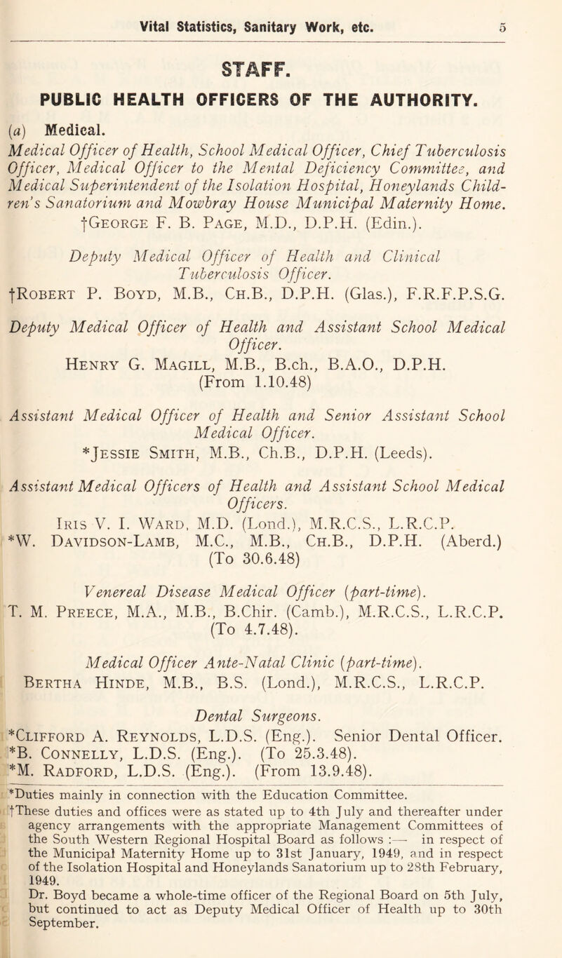 STAFF. PUBLIC HEALTH OFFICERS OF THE AUTHORITY. (a) Medical. Medical Officer of Health, School Medical Officer, Chief Tuberculosis Officer, Medical Officer to the Mental Deficiency Committee, and Medical Superintendent of the Isolation Hospital, Honeylands Child- ren s Sanatorium and Mowbray House Municipal Maternity Home. fOEORGE F. B. Page, M.D., D.P.H. (Edin.). Deputy Medical Officer of Health and Clinical Tuberculosis Officer. fRoBERT P. Boyd, M.B., Ch.B., D.P.H. (Glas.), F.R.F.P.S.G. Deputy Medical Officer of Health and Assistant School Medical Officer. Henry G. Magill, M.B., B.ch., B.A.O., D.P.H. (From 1.10.48) Assistant Medical Officer of Health and Senior Assistant School Medical Officer. *Jessie Smith, M.B., Ch.B., D.P.H. (Leeds). Assistant Medical Officers of Health and Assistant School Medical Officers. Iris V. I. Ward, M.D. (Bond.), M.R.C.S., L.R.C.P. *W. Davidson-Lamb, M.C., M.B., Ch.B., D.P.H. (Aberd.) (To 30.6.48) Venereal Disease Medical Officer (part-time). T. M. Preece, M.A., M.B., B.Chir. (Camb.), M.R.C.S., L.R.C.P. (To 4.7.48). Medical Officer Ante-Natal Clinic (part-time). Bertha Hinde, M.B., B.S. (Lond.), M.R.C.S., L.R.C.P. Dental Surgeons. *Clifford a. Reynolds, L.D.S. (Eng.). Senior Dental Officer. *B. Connelly, L.D.S. (Eng.). (To 25.3.48). *M. Radford, L.D.S. (Eng.). (From 13.9.48). *Duties mainly in connection with the Education Committee, tThese duties and offices were as stated up to 4th July and thereafter under agency arrangements with the appropriate Management Committees of the South Western Regional Hospital Board as follows :—- in respect of the Municipal Maternity Home up to 31st January, 1949, and in respect of the Isolation Hospital and Honeylands Sanatorium up to 28th February, 1949. Dr. Boyd became a whole-time officer of the Regional Board on 5th July, but continued to act as Deputy Medical Officer of Health up to 30th September.