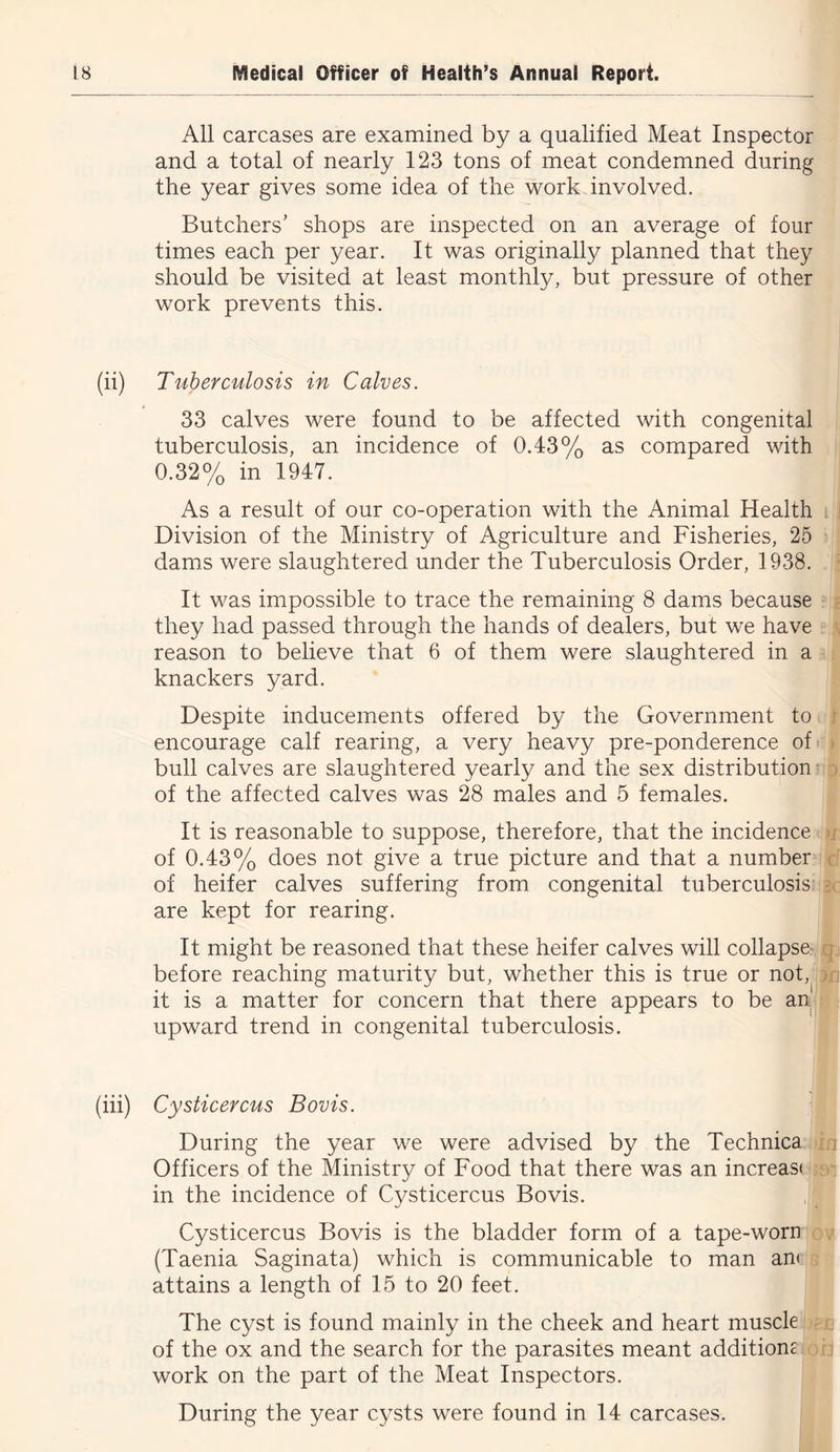 All carcases are examined by a qualified Meat Inspector and a total of nearly 123 tons of meat condemned during the year gives some idea of the work involved. Butchers’ shops are inspected on an average of four times each per year. It was originally planned that they should be visited at least monthly, but pressure of other work prevents this. (ii) Tuberculosis in Calves. 33 calves were found to be affected with congenital tuberculosis, an incidence of 0.43% as compared with 0.32% in 1947. As a result of our co-operation with the Animal Health Division of the Ministry of Agriculture and Fisheries, 25 dams were slaughtered under the Tuberculosis Order, 1938. It was impossible to trace the remaining 8 dams because they had passed through the hands of dealers, but we have reason to believe that 6 of them were slaughtered in a knackers yard. Despite inducements offered by the Government to encourage calf rearing, a very heavy pre-ponderence of bull calves are slaughtered yearly and the sex distribution of the affected calves was 28 males and 5 females. It is reasonable to suppose, therefore, that the incidence of 0.43% does not give a true picture and that a number of heifer calves suffering from congenital tuberculosis are kept for rearing. It might be reasoned that these heifer calves will collapse- before reaching maturity but, whether this is true or not, it is a matter for concern that there appears to be an upward trend in congenital tuberculosis. (hi) Cysticercus Bovis. During the year we were advised by the Technica Officers of the Ministry of Food that there was an increas( in the incidence of Cysticercus Bovis. Cysticercus Bovis is the bladder form of a tape-worn (Taenia Saginata) which is communicable to man an* attains a length of 15 to 20 feet. The cyst is found mainly in the cheek and heart muscle of the ox and the search for the parasites meant additionc work on the part of the Meat Inspectors. During the year cysts were found in 14 carcases.