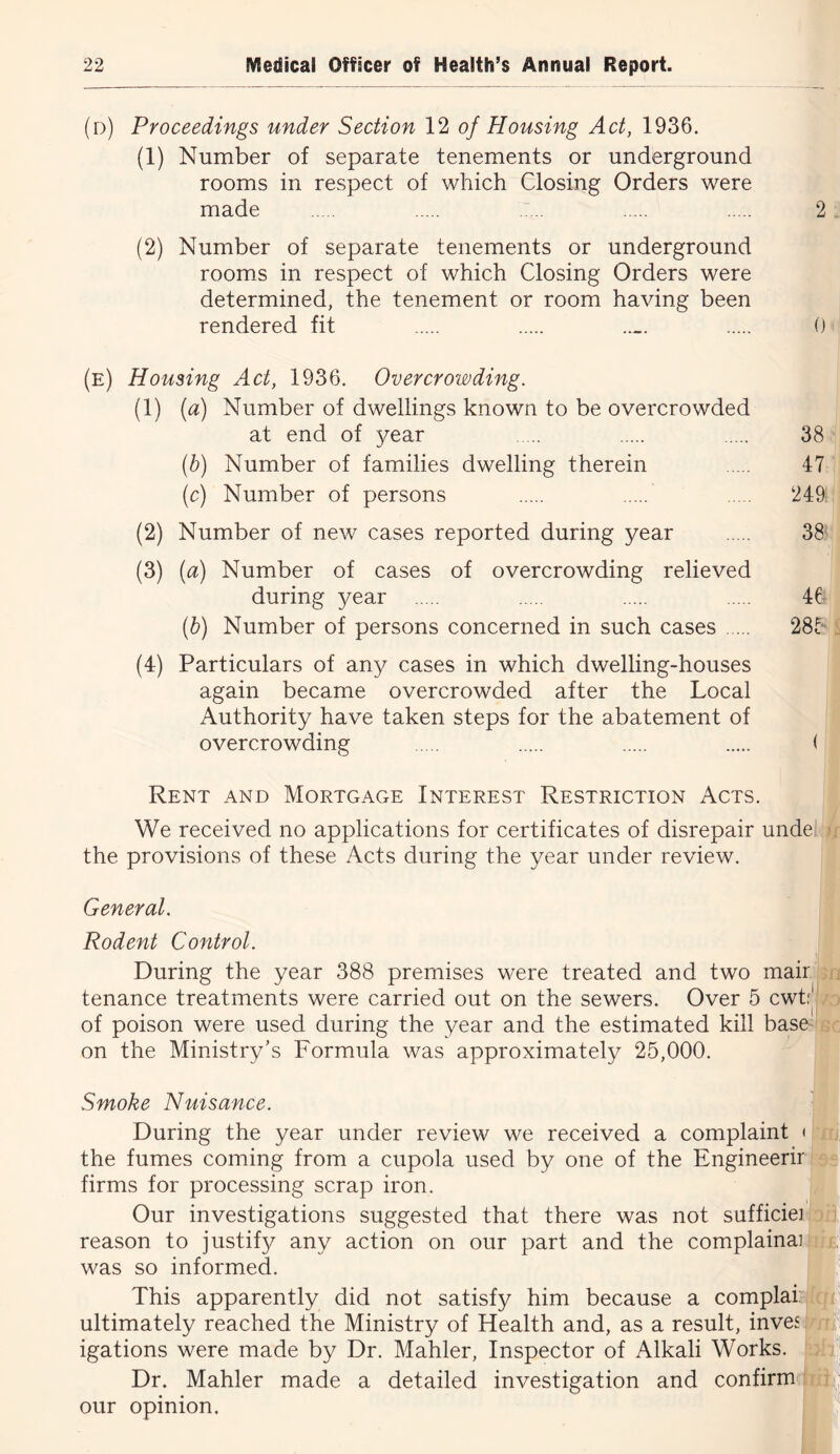 (d) Proceedings under Section 12 of Housing Act, 1936. (1) Number of separate tenements or underground rooms in respect of which Closing Orders were made (2) Number of separate tenements or underground rooms in respect of which Closing Orders were determined, the tenement or room having been rendered fit 2 ; 0 (e) Housing Act, 1936. Overcrowding. (1) [a) Number of dwellings known to be overcrowded at end of year 38*.“ (h) Number of families dwelling therein 47: (c) Number of persons 249^ (2) Number of new cases reported during year 38< (3) [a) Number of cases of overcrowding relieved during year 46^ {h) Number of persons concerned in such cases 28K (4) Particulars of any cases in which dwelling-houses again became overcrowded after the Local Authority have taken steps for the abatement of overcrowding ( Rent and Mortgage Interest Restriction Acts. We received no applications for certificates of disrepair unde' the provisions of these Acts during the year under review. General. Rodent Control. During the year 388 premises were treated and two mairii tenance treatments were carried out on the sewers. Over 5 cwt of poison were used during the year and the estimated kill baso on the Ministry’s Formula was approximately 25,000. Smoke Nuisance. During the year under review we received a complaint the fumes coming from a cupola used by one of the Engineerir firms for processing scrap iron. Our investigations suggested that there was not sufficiei^ reason to justify any action on our part and the complainaii was so informed. This apparently did not satisfy him because a complai?j ultimately reached the Ministry of Health and, as a result, invesi igations were made by Dr. Mahler, Inspector of Alkali Works. Dr. Mahler made a detailed investigation and confirm', our opinion.
